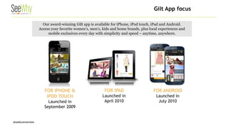 @webconversion 
Our award-winning Gilt app is available for iPhone, iPod touch, iPad and Android. 
Access your favorite women’s, men’s, kids and home brands, plus local experiences and mobile exclusives every day with simplicity and speed – anytime, anywhere. 
FOR IPHONE & IPOD TOUCH 
Launched in 
September 2009 
FOR IPAD 
Launched in 
April 2010 
FOR ANDROID 
Launched in 
July 2010 
Gilt App focus  