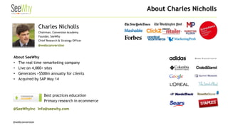 @webconversion 
About Charles Nicholls 
Charles Nicholls Chairman, Conversion Academy Founder, SeeWhy Chief Research & Strategy Officer 
@webconversion 
About SeeWhy 
• 
The real time remarketing company 
• 
Live on 4,000+ sites 
• 
Generates >$500m annually for clients 
• 
Acquired by SAP May 14 
• 
Best practices education 
• 
Primary research in ecommerce 
@SeeWhyInc Info@seewhy.com  