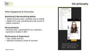 @webconversion 
"Hands-down the best mobile shopping app out there.“ -Gilt customer 
Drive Engagement & Conversion 
Marketing & Merchandising Matter 
• 
Mobile exclusive sales, available only on mobile 
• 
Mobile First Look, providing early sale access to mobile customers Personalization 
• 
Personal sales, customized for our customers, launched on mobile in 2013 Performance & Experience 
• 
Fast, simple and fun! 
• 
Optimize constantly, Evolve & innovate 
Gilt philosophy  