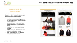 @webconversion 
WHAT’S NEW IN VERSION 4.0 Brand new iOS 7 design for fast, simple and fun shopping awesomeness: 
• 
New look and feel, including access to Cart on all screens, quicker Add-to- Cart and Checkout 
• 
Sales load much, much faster: just enable Background App Refresh on iOS 7 
• 
Swipe from the screen’s left side to go back 
• 
Pull down on any store’s main screen to Search or Shop by Category 
• 
Scan your credit card in Checkout using your phone’s camera 
Gilt continuous evolution: iPhone app  