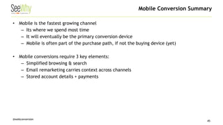 @webconversion 
• 
Mobile is the fastest growing channel 
– 
Its where we spend most time 
– 
It will eventually be the primary conversion device 
– 
Mobile is often part of the purchase path, if not the buying device (yet) 
• 
Mobile conversions require 3 key elements: 
– 
Simplified browsing & search 
– 
Email remarketing carries context across channels 
– 
Stored account details + payments 
Mobile Conversion Summary 
45 
 