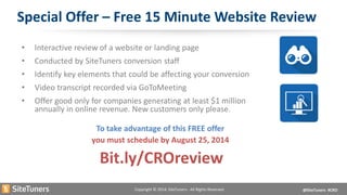 Copyright © 2014, SiteTuners - All Rights Reserved. @SiteTuners #CRO 
Special Offer – Free 15 Minute Website Review 
• 
Interactive review of a website or landing page 
• 
Conducted by SiteTuners conversion staff 
• 
Identify key elements that could be affecting your conversion 
• 
Video transcript recorded via GoToMeeting 
• 
Offer good only for companies generating at least $1 million annually in online revenue. New customers only please. 
To take advantage of this FREE offer 
you must schedule by August 25, 2014 
Bit.ly/CROreview 