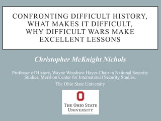 CONFRONTING DIFFICULT HISTORY,
WHAT MAKES IT DIFFICULT,
WHY DIFFICULT WARS MAKE
EXCELLENT LESSONS
Christopher McKnight Nichols
Professor of History, Wayne Woodrow Hayes Chair in National Security
Studies, Mershon Center for International Security Studies,
The Ohio State University
 