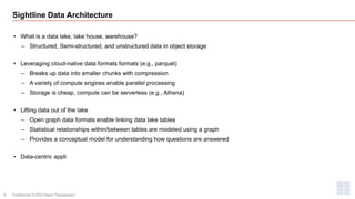 Sightline Data Architecture
• What is a data lake, lake house, warehouse?
‒ Structured, Semi-structured, and unstructured data in object storage
• Leveraging cloud-native data formats formats (e.g., parquet)
‒ Breaks up data into smaller chunks with compression
‒ A variety of compute engines enable parallel processing
‒ Storage is cheap, compute can be serverless (e.g., Athena)
• Lifting data out of the lake
‒ Open graph data formats enable linking data lake tables
‒ Statistical relationships within/between tables are modeled using a graph
‒ Provides a conceptual model for understanding how questions are answered
• Data-centric appli
Confidential © 2022 Maze Therapeutics
9
 