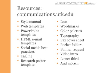 Resources:
communications.utk.edu
§  Style manual        §    Icon
§  Web templates       §    Wordmarks
§  PowerPoint          §    Color palettes
    templates           §    Typography
§  HTML e-mail         §    Fax cover sheet
    templates           §    Pocket folders
§  Social media best   §    Banner request
    practices
                        §    Video intro
§  Tagline
                        §    Lower third
§  Research poster
    template            §    And more…
 