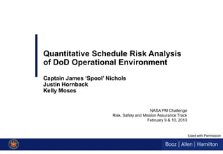 Quantitative Schedule Risk Analysis
of DoD Operational Environment
Captain James ‘Spool’ Nichols
Justin Hornback
Kelly Moses


                                             NASA PM Challenge
                        Risk, Safety and Mission Assurance Track
                                           February 9 & 10, 2010


                                                                   Used with Permission
 