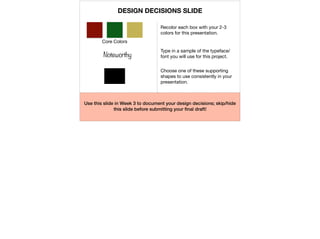 Core Colors
Recolor each box with your 2-3
colors for this presentation.
Noteworthy
Type in a sample of the typeface/
font you will use for this project.
Choose one of these supporting
shapes to use consistently in your
presentation.
Use this slide in Week 3 to document your design decisions; skip/hide
this slide before submitting your ﬁnal draft!
DESIGN DECISIONS SLIDE
 