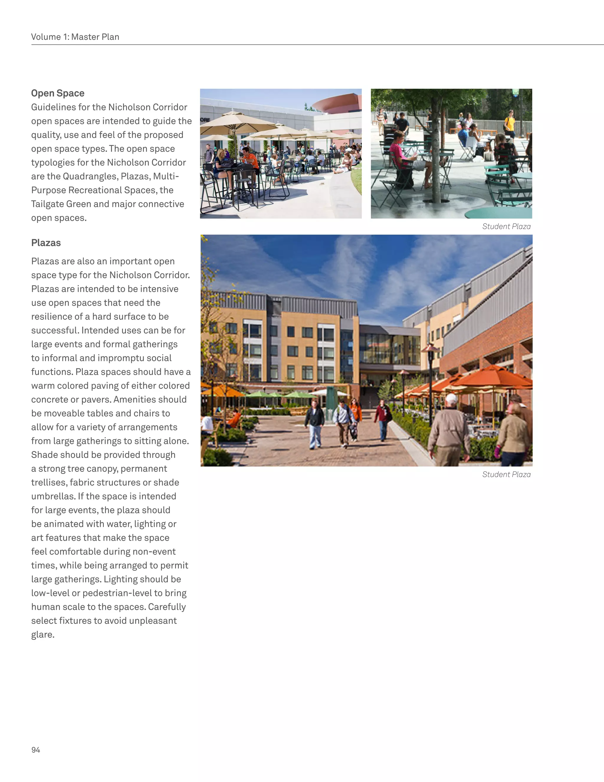 Volume 1: Master Plan




Open Space
Guidelines for the Nicholson Corridor
open spaces are intended to guide the
quality, use and feel of the proposed
open space types. The open space
typologies for the Nicholson Corridor
are the Quadrangles, Plazas, Multi-
Purpose Recreational Spaces, the
Tailgate Green and major connective
open spaces.
                                          Student Plaza

Plazas
Plazas are also an important open
space type for the Nicholson Corridor.
Plazas are intended to be intensive
use open spaces that need the
resilience of a hard surface to be
successful. Intended uses can be for
large events and formal gatherings
to informal and impromptu social
functions. Plaza spaces should have a
warm colored paving of either colored
concrete or pavers. Amenities should
be moveable tables and chairs to
allow for a variety of arrangements
from large gatherings to sitting alone.
Shade should be provided through
a strong tree canopy, permanent
                                          Student Plaza
trellises, fabric structures or shade
umbrellas. If the space is intended
for large events, the plaza should
be animated with water, lighting or
art features that make the space
feel comfortable during non-event
times, while being arranged to permit
large gatherings. Lighting should be
low-level or pedestrian-level to bring
human scale to the spaces. Carefully
select fixtures to avoid unpleasant
glare.




94
 