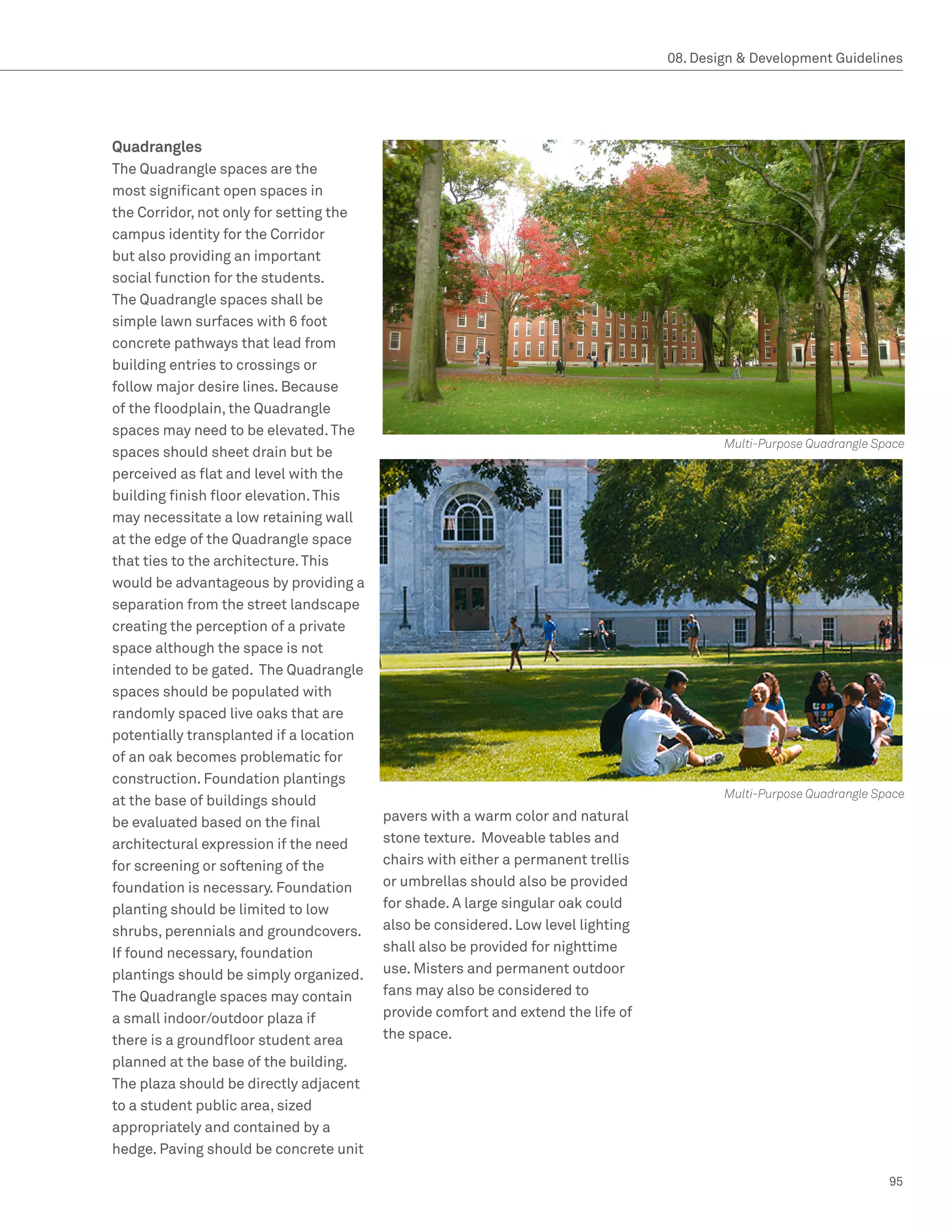 08. Design  Development Guidelines




Quadrangles
The Quadrangle spaces are the
most significant open spaces in
the Corridor, not only for setting the
campus identity for the Corridor
but also providing an important
social function for the students.
The Quadrangle spaces shall be
simple lawn surfaces with 6 foot
concrete pathways that lead from
building entries to crossings or
follow major desire lines. Because
of the floodplain, the Quadrangle
spaces may need to be elevated. The
                                                                                          Multi-Purpose Quadrangle Space
spaces should sheet drain but be
perceived as flat and level with the
building finish floor elevation. This
may necessitate a low retaining wall
at the edge of the Quadrangle space
that ties to the architecture. This
would be advantageous by providing a
separation from the street landscape
creating the perception of a private
space although the space is not
intended to be gated. The Quadrangle
spaces should be populated with
randomly spaced live oaks that are
potentially transplanted if a location
of an oak becomes problematic for
construction. Foundation plantings
                                                                                          Multi-Purpose Quadrangle Space
at the base of buildings should
be evaluated based on the final          pavers with a warm color and natural
architectural expression if the need     stone texture. Moveable tables and
for screening or softening of the        chairs with either a permanent trellis
foundation is necessary. Foundation      or umbrellas should also be provided
planting should be limited to low        for shade. A large singular oak could
shrubs, perennials and groundcovers.     also be considered. Low level lighting
If found necessary, foundation           shall also be provided for nighttime
plantings should be simply organized.    use. Misters and permanent outdoor
The Quadrangle spaces may contain        fans may also be considered to
a small indoor/outdoor plaza if          provide comfort and extend the life of
there is a groundfloor student area      the space.
planned at the base of the building.
The plaza should be directly adjacent
to a student public area, sized
appropriately and contained by a
hedge. Paving should be concrete unit

                                                                                                                     95
 
