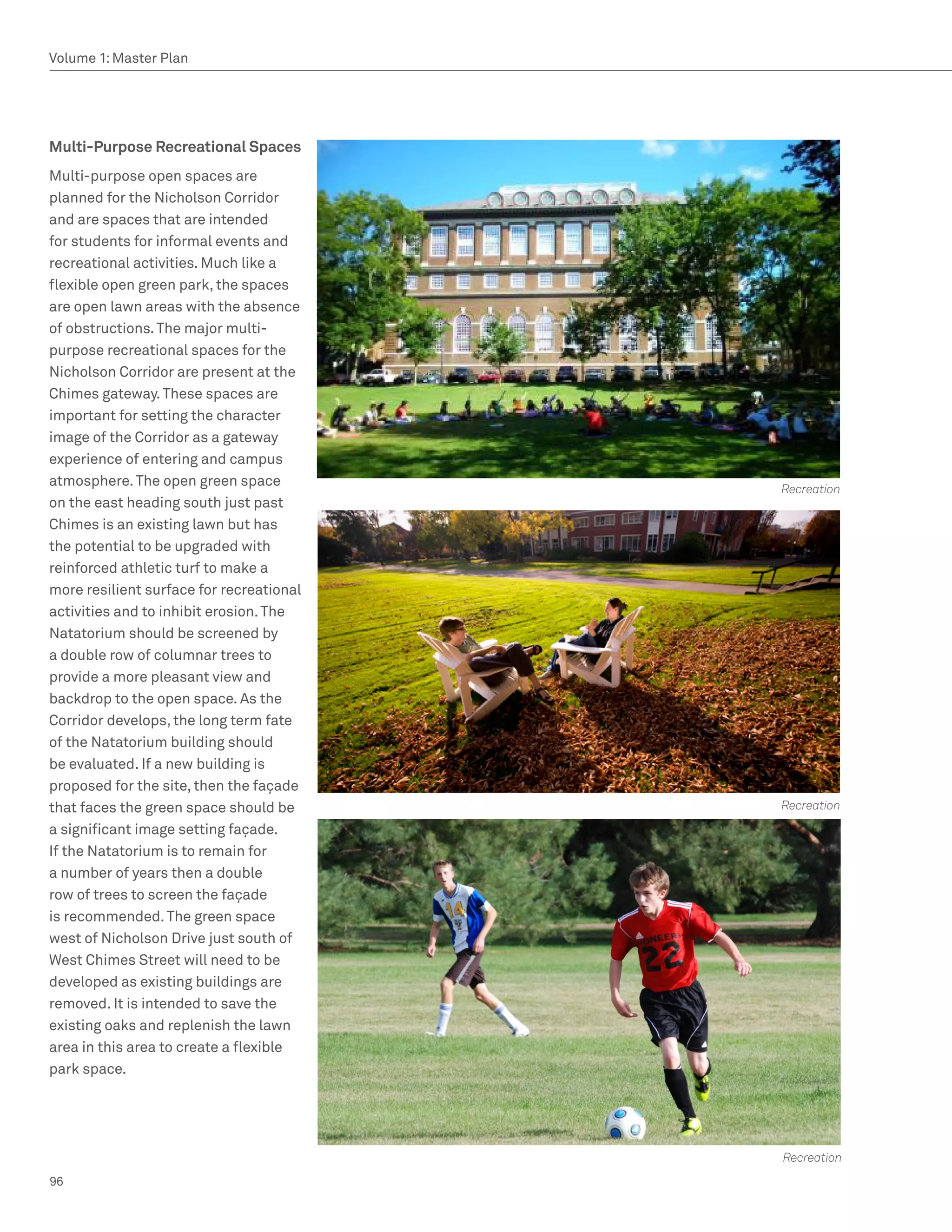 Volume 1: Master Plan




Multi-Purpose Recreational Spaces
Multi-purpose open spaces are
planned for the Nicholson Corridor
and are spaces that are intended
for students for informal events and
recreational activities. Much like a
flexible open green park, the spaces
are open lawn areas with the absence
of obstructions. The major multi-
purpose recreational spaces for the
Nicholson Corridor are present at the
Chimes gateway. These spaces are
important for setting the character
image of the Corridor as a gateway
experience of entering and campus
atmosphere. The open green space
                                          Recreation
on the east heading south just past
Chimes is an existing lawn but has
the potential to be upgraded with
reinforced athletic turf to make a
more resilient surface for recreational
activities and to inhibit erosion. The
Natatorium should be screened by
a double row of columnar trees to
provide a more pleasant view and
backdrop to the open space. As the
Corridor develops, the long term fate
of the Natatorium building should
be evaluated. If a new building is
proposed for the site, then the façade
that faces the green space should be      Recreation
a significant image setting façade.
If the Natatorium is to remain for
a number of years then a double
row of trees to screen the façade
is recommended. The green space
west of Nicholson Drive just south of
West Chimes Street will need to be
developed as existing buildings are
removed. It is intended to save the
existing oaks and replenish the lawn
area in this area to create a flexible
park space.




                                          Recreation
96
 