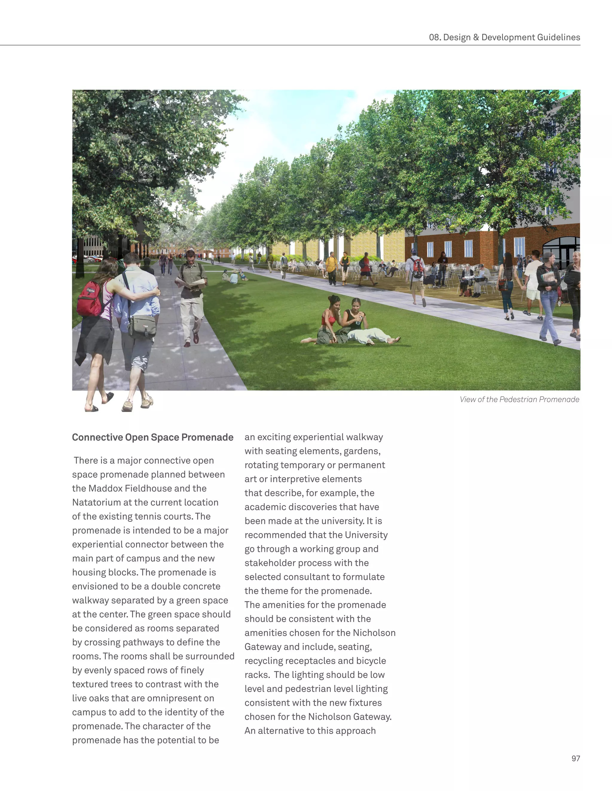 08. Design  Development Guidelines




                                                                                     View of the Pedestrian Promenade



Connective Open Space Promenade         an exciting experiential walkway
                                        with seating elements, gardens,
 There is a major connective open       rotating temporary or permanent
space promenade planned between         art or interpretive elements
the Maddox Fieldhouse and the           that describe, for example, the
Natatorium at the current location      academic discoveries that have
of the existing tennis courts. The      been made at the university. It is
promenade is intended to be a major     recommended that the University
experiential connector between the      go through a working group and
main part of campus and the new         stakeholder process with the
housing blocks. The promenade is        selected consultant to formulate
envisioned to be a double concrete      the theme for the promenade.
walkway separated by a green space      The amenities for the promenade
at the center. The green space should   should be consistent with the
be considered as rooms separated        amenities chosen for the Nicholson
by crossing pathways to define the      Gateway and include, seating,
rooms. The rooms shall be surrounded    recycling receptacles and bicycle
by evenly spaced rows of finely         racks. The lighting should be low
textured trees to contrast with the     level and pedestrian level lighting
live oaks that are omnipresent on       consistent with the new fixtures
campus to add to the identity of the    chosen for the Nicholson Gateway.
promenade. The character of the         An alternative to this approach
promenade has the potential to be
                                                                                                                  97
 