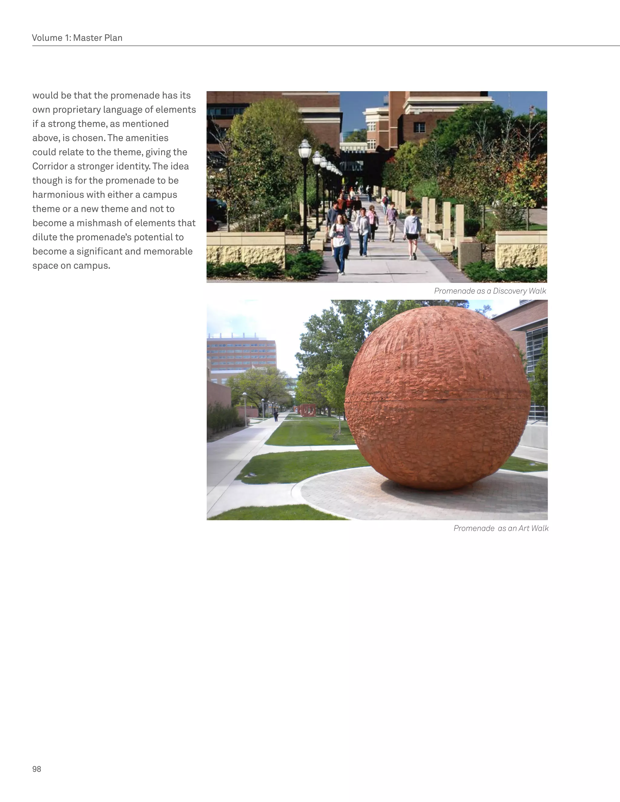 Volume 1: Master Plan




would be that the promenade has its
own proprietary language of elements
if a strong theme, as mentioned
above, is chosen. The amenities
could relate to the theme, giving the
Corridor a stronger identity. The idea
though is for the promenade to be
harmonious with either a campus
theme or a new theme and not to
become a mishmash of elements that
dilute the promenade’s potential to
become a significant and memorable
space on campus.

                                         Promenade as a Discovery Walk




                                              Promenade as an Art Walk




98
 