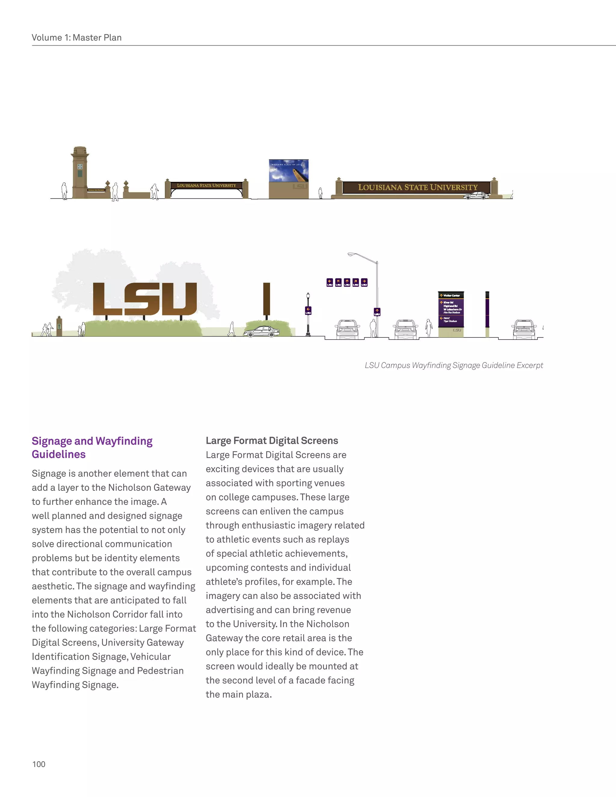 Volume 1: Master Plan




                                                                             LSU Campus Wayfinding Signage Guideline Excerpt




Signage and Wayfinding                 Large Format Digital Screens
Guidelines                             Large Format Digital Screens are
Signage is another element that can    exciting devices that are usually
add a layer to the Nicholson Gateway   associated with sporting venues
to further enhance the image. A        on college campuses. These large
well planned and designed signage      screens can enliven the campus
system has the potential to not only   through enthusiastic imagery related
solve directional communication        to athletic events such as replays
problems but be identity elements      of special athletic achievements,
that contribute to the overall campus upcoming contests and individual
aesthetic. The signage and wayfinding athlete’s profiles, for example. The
elements that are anticipated to fall  imagery can also be associated with
into the Nicholson Corridor fall into  advertising and can bring revenue
the following categories: Large Format to the University. In the Nicholson
Digital Screens, University Gateway    Gateway the core retail area is the
Identification Signage, Vehicular      only place for this kind of device. The
Wayfinding Signage and Pedestrian      screen would ideally be mounted at
Wayfinding Signage.                    the second level of a facade facing
                                       the main plaza.




100
 