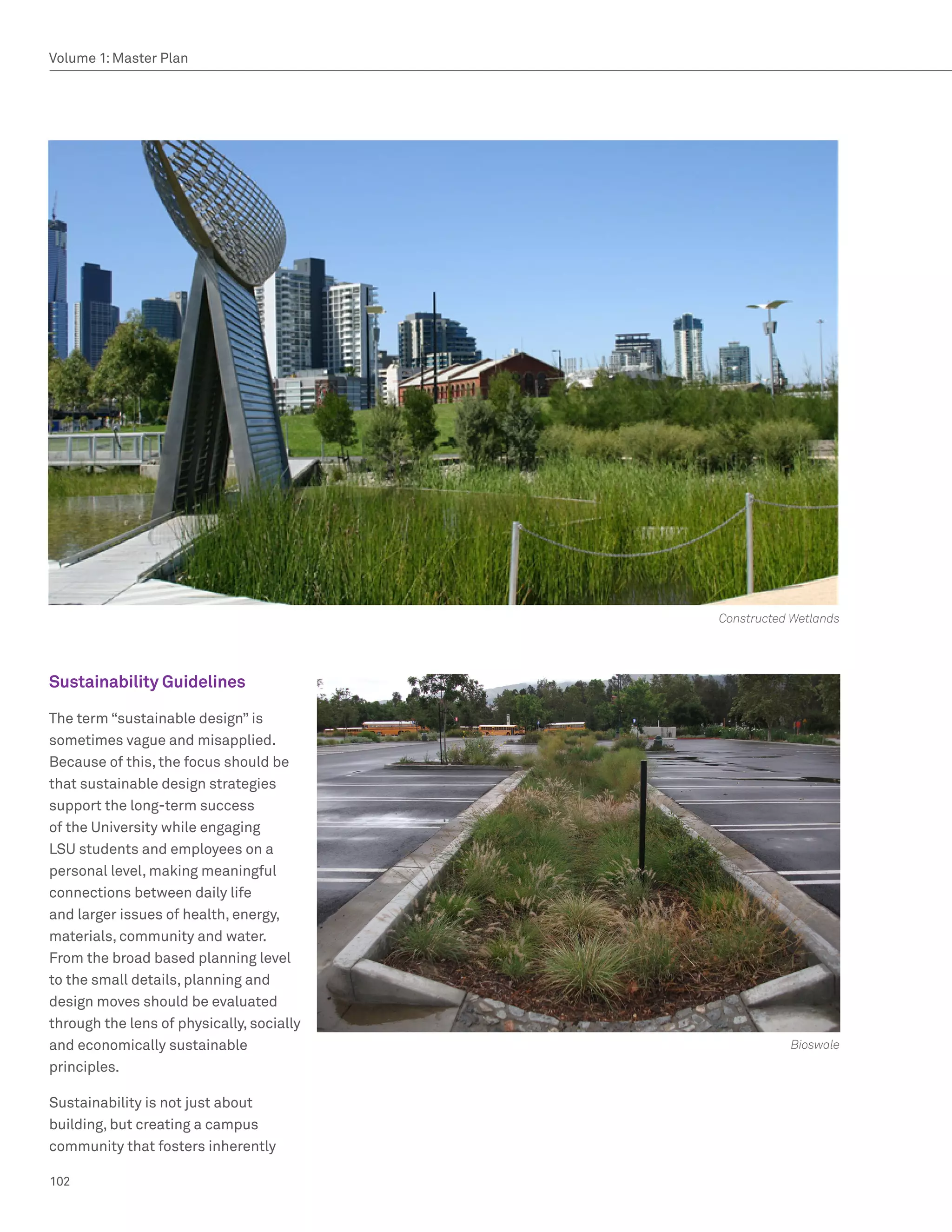 Volume 1: Master Plan




                                           Constructed Wetlands




Sustainability Guidelines

The term “sustainable design” is
sometimes vague and misapplied.
Because of this, the focus should be
that sustainable design strategies
support the long-term success
of the University while engaging
LSU students and employees on a
personal level, making meaningful
connections between daily life
and larger issues of health, energy,
materials, community and water.
From the broad based planning level
to the small details, planning and
design moves should be evaluated
through the lens of physically, socially
and economically sustainable                          Bioswale
principles.

Sustainability is not just about
building, but creating a campus
community that fosters inherently

102
 