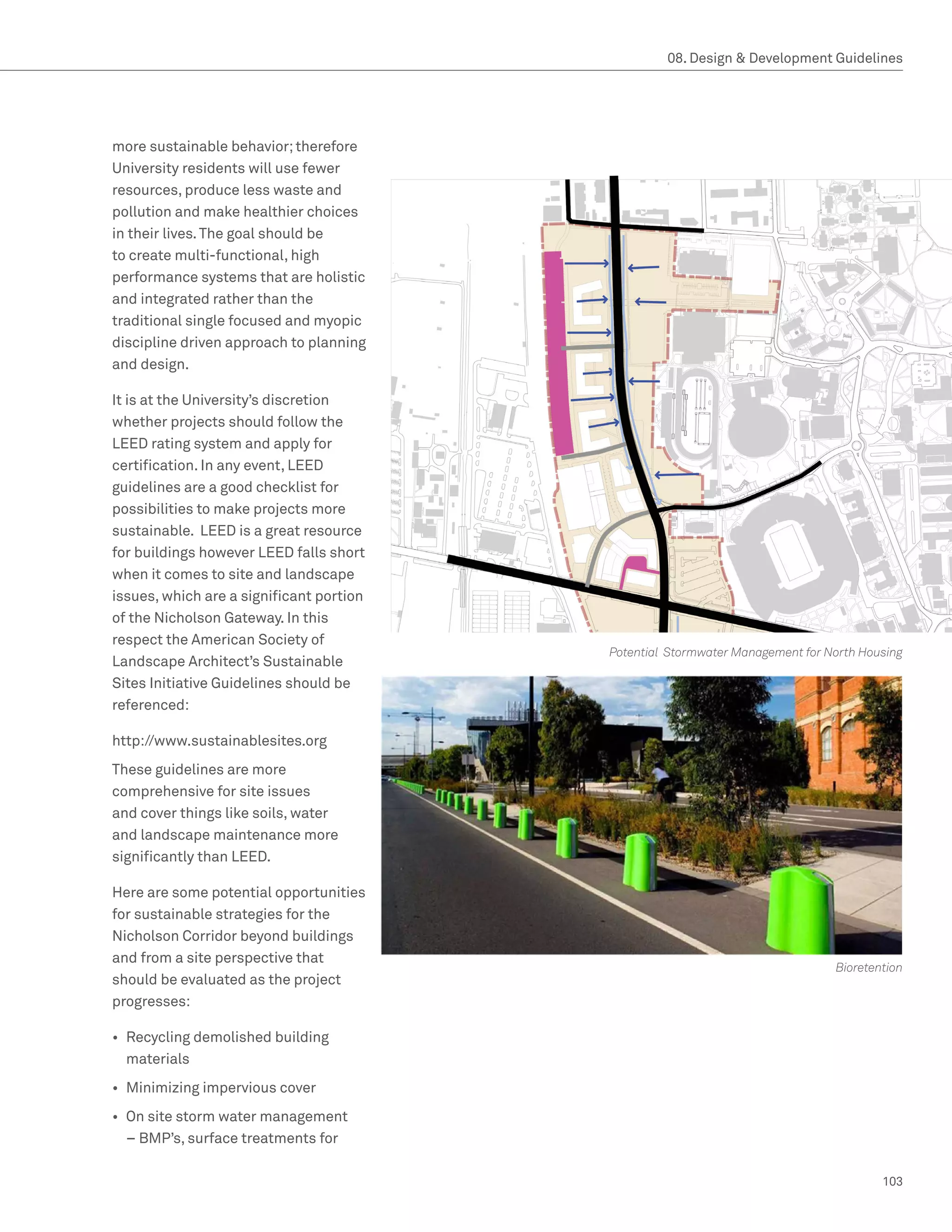 08. Design  Development Guidelines




more sustainable behavior; therefore
University residents will use fewer
resources, produce less waste and
pollution and make healthier choices
in their lives. The goal should be
to create multi-functional, high
performance systems that are holistic
and integrated rather than the
traditional single focused and myopic
discipline driven approach to planning
and design.

It is at the University’s discretion
whether projects should follow the
LEED rating system and apply for
certification. In any event, LEED
guidelines are a good checklist for
possibilities to make projects more
sustainable. LEED is a great resource
for buildings however LEED falls short
when it comes to site and landscape
issues, which are a significant portion
of the Nicholson Gateway. In this
respect the American Society of
                                          Potential Stormwater Management for North Housing
Landscape Architect’s Sustainable
Sites Initiative Guidelines should be
referenced:

http://www.sustainablesites.org
These guidelines are more
comprehensive for site issues
and cover things like soils, water
and landscape maintenance more
significantly than LEED.

Here are some potential opportunities
for sustainable strategies for the
Nicholson Corridor beyond buildings
and from a site perspective that
                                                                               Bioretention
should be evaluated as the project
progresses:

•	 Recycling demolished building
   materials
•	 Minimizing impervious cover
•	 On site storm water management
   – BMP’s, surface treatments for

                                                                                       103
 