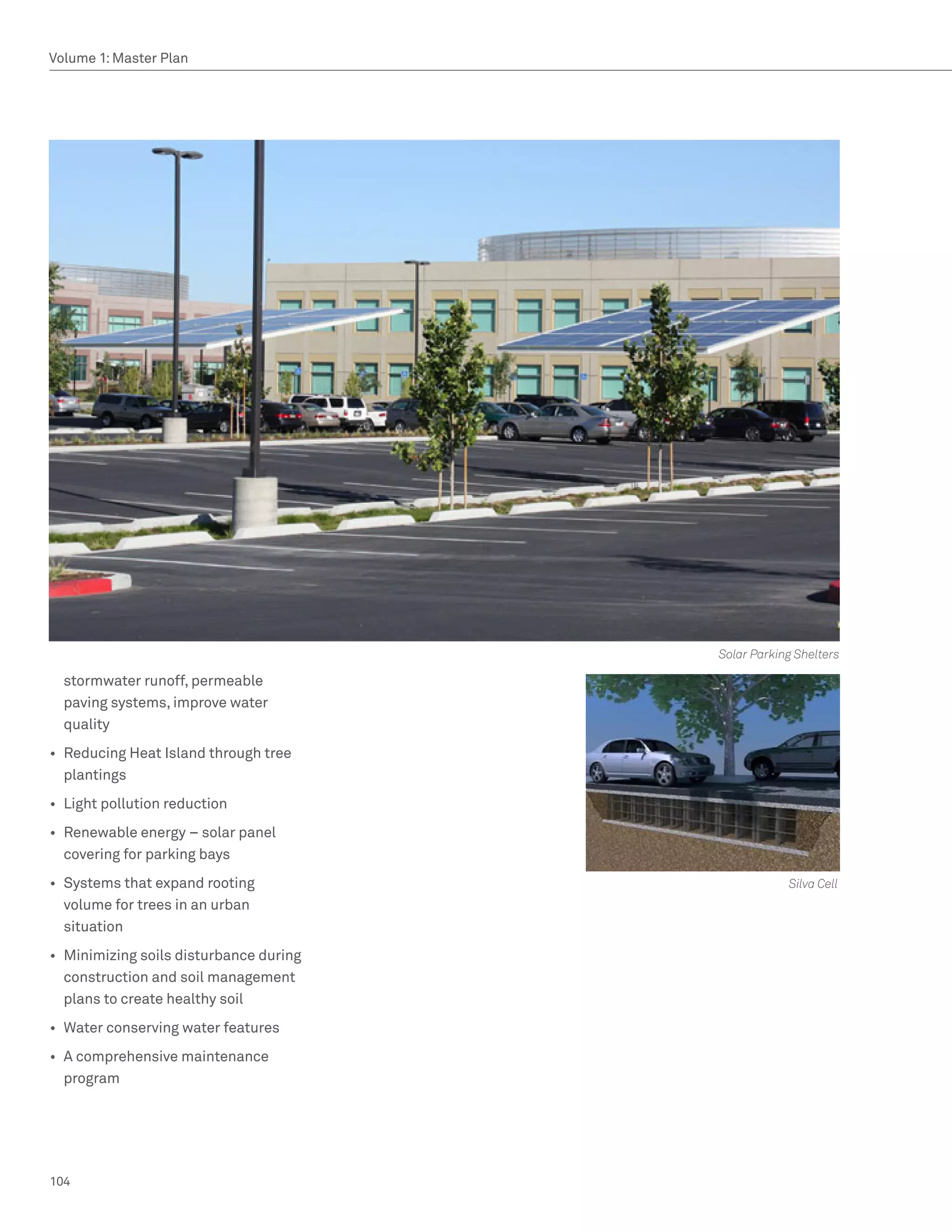 Volume 1: Master Plan




                                         Solar Parking Shelters

  stormwater runoff, permeable
  paving systems, improve water
  quality
•	 Reducing Heat Island through tree
   plantings
•	 Light pollution reduction
•	 Renewable energy – solar panel
   covering for parking bays
•	 Systems that expand rooting                       Silva Cell
   volume for trees in an urban
   situation
•	 Minimizing soils disturbance during
   construction and soil management
   plans to create healthy soil
•	 Water conserving water features
•	 A comprehensive maintenance
   program




104
 
