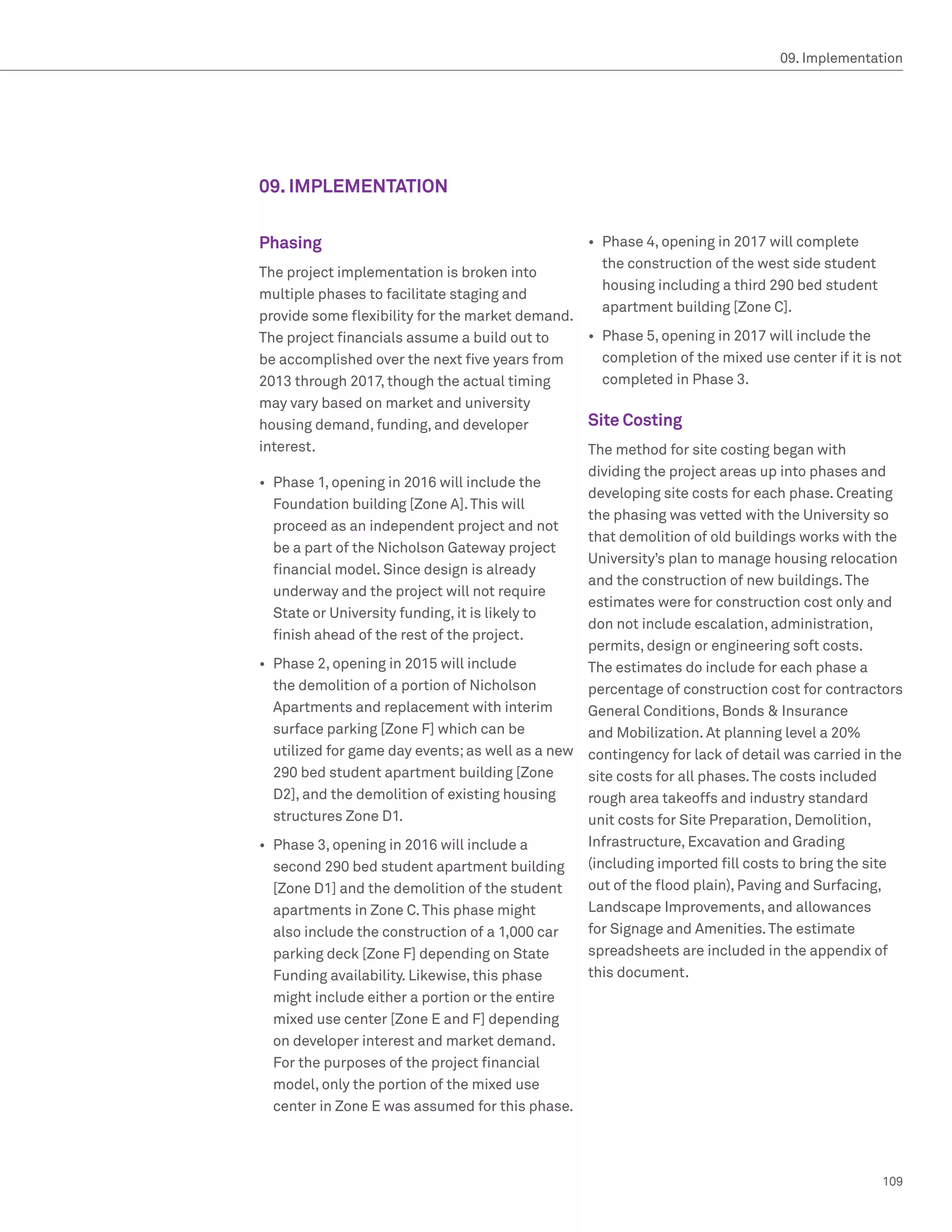 09. Implementation




09. IMPLEMENTATION

Phasing                                            •	 Phase 4, opening in 2017 will complete
                                                      the construction of the west side student
The project implementation is broken into
                                                      housing including a third 290 bed student
multiple phases to facilitate staging and
                                                      apartment building [Zone C].
provide some flexibility for the market demand.
The project financials assume a build out to      •	 Phase 5, opening in 2017 will include the
be accomplished over the next five years from        completion of the mixed use center if it is not
2013 through 2017, though the actual timing          completed in Phase 3.
may vary based on market and university
housing demand, funding, and developer            Site Costing
interest.                                         The method for site costing began with
                                                  dividing the project areas up into phases and
•	 Phase 1, opening in 2016 will include the
                                                  developing site costs for each phase. Creating
   Foundation building [Zone A]. This will
                                                  the phasing was vetted with the University so
   proceed as an independent project and not
                                                  that demolition of old buildings works with the
   be a part of the Nicholson Gateway project
                                                  University’s plan to manage housing relocation
   financial model. Since design is already
                                                  and the construction of new buildings. The
   underway and the project will not require
                                                  estimates were for construction cost only and
   State or University funding, it is likely to
                                                  don not include escalation, administration,
   finish ahead of the rest of the project.
                                                  permits, design or engineering soft costs.
•	 Phase 2, opening in 2015 will include          The estimates do include for each phase a
   the demolition of a portion of Nicholson       percentage of construction cost for contractors
   Apartments and replacement with interim        General Conditions, Bonds  Insurance
   surface parking [Zone F] which can be          and Mobilization. At planning level a 20%
   utilized for game day events; as well as a new contingency for lack of detail was carried in the
   290 bed student apartment building [Zone       site costs for all phases. The costs included
   D2], and the demolition of existing housing    rough area takeoffs and industry standard
   structures Zone D1.                            unit costs for Site Preparation, Demolition,
•	 Phase 3, opening in 2016 will include a        Infrastructure, Excavation and Grading
   second 290 bed student apartment building      (including imported fill costs to bring the site
   [Zone D1] and the demolition of the student    out of the flood plain), Paving and Surfacing,
   apartments in Zone C. This phase might         Landscape Improvements, and allowances
   also include the construction of a 1,000 car   for Signage and Amenities. The estimate
   parking deck [Zone F] depending on State       spreadsheets are included in the appendix of
   Funding availability. Likewise, this phase     this document.
  might include either a portion or the entire
  mixed use center [Zone E and F] depending
  on developer interest and market demand.
  For the purposes of the project financial
  model, only the portion of the mixed use
  center in Zone E was assumed for this phase.




                                                                                                  109
 
