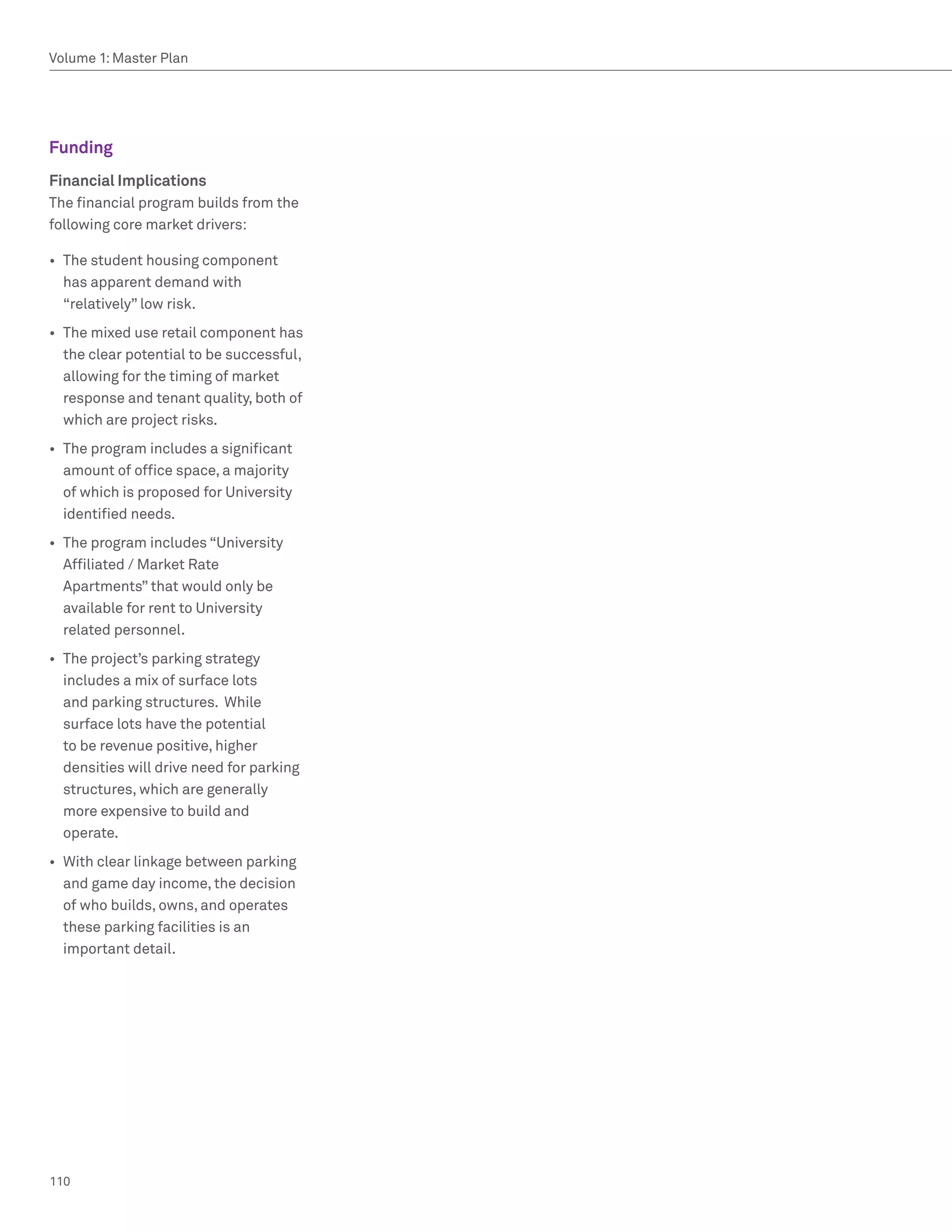 Volume 1: Master Plan




Funding
Financial Implications
The financial program builds from the
following core market drivers:

•	 The student housing component
   has apparent demand with
   “relatively” low risk.
•	 The mixed use retail component has
   the clear potential to be successful,
   allowing for the timing of market
   response and tenant quality, both of
   which are project risks.
•	 The program includes a significant
   amount of office space, a majority
   of which is proposed for University
   identified needs.
•	 The program includes “University
   Affiliated / Market Rate
   Apartments” that would only be
   available for rent to University
   related personnel.
•	 The project’s parking strategy
   includes a mix of surface lots
   and parking structures. While
   surface lots have the potential
   to be revenue positive, higher
   densities will drive need for parking
   structures, which are generally
   more expensive to build and
   operate.
•	 With clear linkage between parking
   and game day income, the decision
   of who builds, owns, and operates
   these parking facilities is an
   important detail.




110
 
