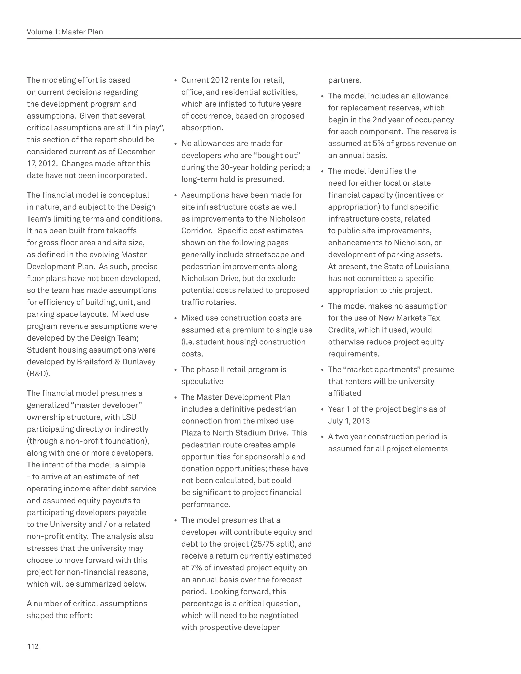 Volume 1: Master Plan




The modeling effort is based                •	 Current 2012 rents for retail,             partners.
on current decisions regarding                 office, and residential activities,      •	 The model includes an allowance
the development program and                    which are inflated to future years          for replacement reserves, which
assumptions. Given that several                of occurrence, based on proposed            begin in the 2nd year of occupancy
critical assumptions are still “in play”,      absorption.                                 for each component. The reserve is
this section of the report should be        •	 No allowances are made for                  assumed at 5% of gross revenue on
considered current as of December              developers who are “bought out”             an annual basis.
17, 2012. Changes made after this              during the 30-year holding period; a     •	 The model identifies the
date have not been incorporated.               long-term hold is presumed.                 need for either local or state
The financial model is conceptual           •	 Assumptions have been made for              financial capacity (incentives or
in nature, and subject to the Design           site infrastructure costs as well           appropriation) to fund specific
Team’s limiting terms and conditions.          as improvements to the Nicholson            infrastructure costs, related
It has been built from takeoffs                Corridor. Specific cost estimates           to public site improvements,
for gross floor area and site size,            shown on the following pages                enhancements to Nicholson, or
as defined in the evolving Master              generally include streetscape and           development of parking assets.
Development Plan. As such, precise             pedestrian improvements along               At present, the State of Louisiana
floor plans have not been developed,           Nicholson Drive, but do exclude             has not committed a specific
so the team has made assumptions               potential costs related to proposed         appropriation to this project.
for efficiency of building, unit, and          traffic rotaries.                   •	 The model makes no assumption
parking space layouts. Mixed use            •	 Mixed use construction costs are       for the use of New Markets Tax
program revenue assumptions were               assumed at a premium to single use     Credits, which if used, would
developed by the Design Team;                  (i.e. student housing) construction    otherwise reduce project equity
Student housing assumptions were               costs.                                 requirements.
developed by Brailsford  Dunlavey
                                            •	 The phase II retail program is           •	 The “market apartments” presume
(BD).
                                               speculative                                 that renters will be university
The financial model presumes a              •	 The Master Development Plan                 affiliated
generalized “master developer”                 includes a definitive pedestrian         •	 Year 1 of the project begins as of
ownership structure, with LSU                  connection from the mixed use               July 1, 2013
participating directly or indirectly           Plaza to North Stadium Drive. This       •	 A two year construction period is
(through a non-profit foundation),             pedestrian route creates ample              assumed for all project elements
along with one or more developers.             opportunities for sponsorship and
The intent of the model is simple              donation opportunities; these have
- to arrive at an estimate of net              not been calculated, but could
operating income after debt service            be significant to project financial
and assumed equity payouts to                  performance.
participating developers payable
                                            •	 The model presumes that a
to the University and / or a related
                                               developer will contribute equity and
non-profit entity. The analysis also
                                               debt to the project (25/75 split), and
stresses that the university may
                                               receive a return currently estimated
choose to move forward with this
                                               at 7% of invested project equity on
project for non-financial reasons,
                                               an annual basis over the forecast
which will be summarized below.
                                               period. Looking forward, this
A number of critical assumptions               percentage is a critical question,
shaped the effort:                             which will need to be negotiated
                                               with prospective developer

112
 