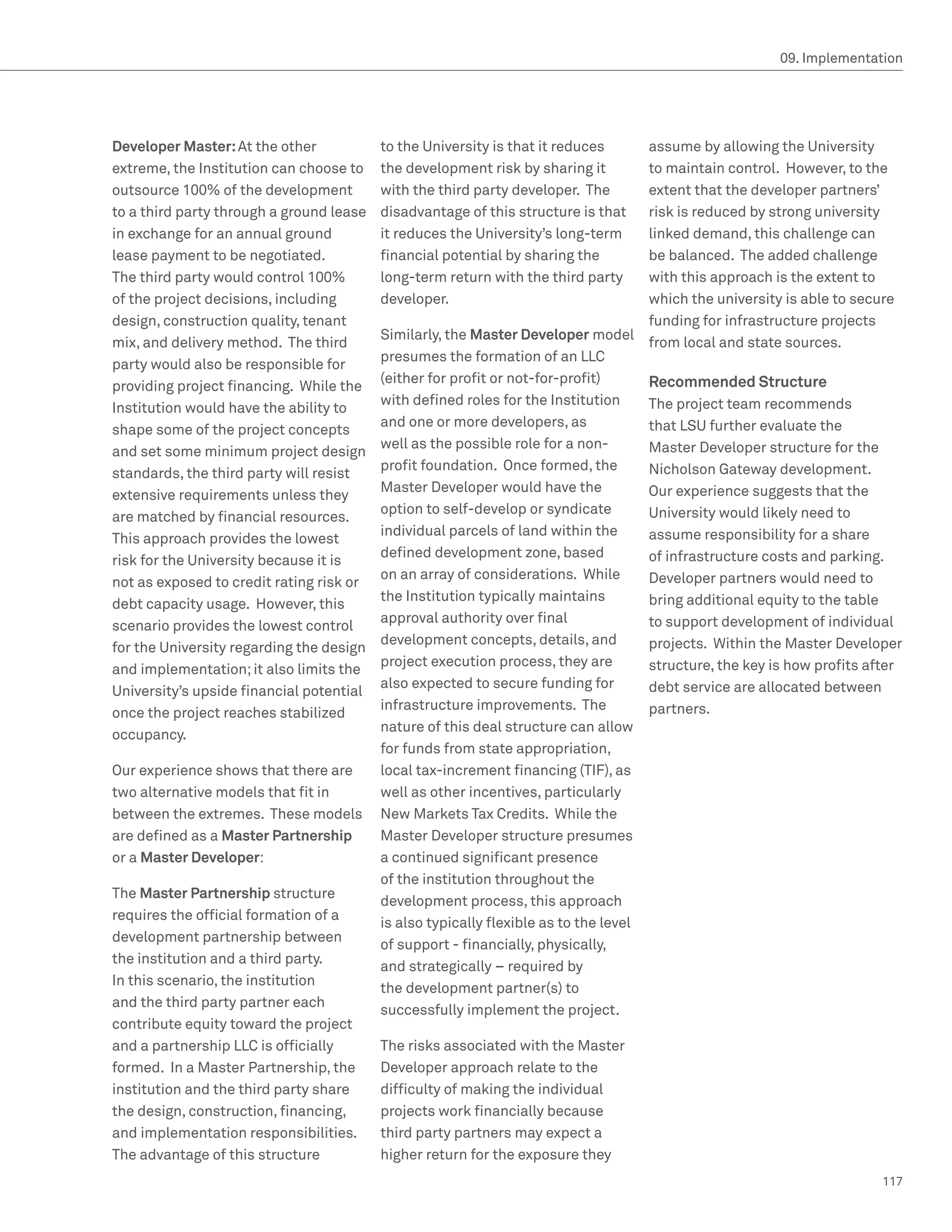 09. Implementation




Developer Master: At the other            to the University is that it reduces       assume by allowing the University
extreme, the Institution can choose to    the development risk by sharing it         to maintain control. However, to the
outsource 100% of the development         with the third party developer. The        extent that the developer partners’
to a third party through a ground lease   disadvantage of this structure is that     risk is reduced by strong university
in exchange for an annual ground          it reduces the University’s long-term      linked demand, this challenge can
lease payment to be negotiated.           financial potential by sharing the         be balanced. The added challenge
The third party would control 100%        long-term return with the third party      with this approach is the extent to
of the project decisions, including       developer.                                 which the university is able to secure
design, construction quality, tenant                                                 funding for infrastructure projects
                                          Similarly, the Master Developer model
mix, and delivery method. The third                                                  from local and state sources.
                                          presumes the formation of an LLC
party would also be responsible for
                                          (either for profit or not-for-profit)      Recommended Structure
providing project financing. While the
                                          with defined roles for the Institution     The project team recommends
Institution would have the ability to
                                          and one or more developers, as             that LSU further evaluate the
shape some of the project concepts
                                          well as the possible role for a non-       Master Developer structure for the
and set some minimum project design
                                          profit foundation. Once formed, the        Nicholson Gateway development.
standards, the third party will resist
                                          Master Developer would have the            Our experience suggests that the
extensive requirements unless they
                                          option to self-develop or syndicate        University would likely need to
are matched by financial resources.
                                          individual parcels of land within the      assume responsibility for a share
This approach provides the lowest
                                          defined development zone, based            of infrastructure costs and parking.
risk for the University because it is
                                          on an array of considerations. While       Developer partners would need to
not as exposed to credit rating risk or
                                          the Institution typically maintains        bring additional equity to the table
debt capacity usage. However, this
                                          approval authority over final              to support development of individual
scenario provides the lowest control
                                          development concepts, details, and         projects. Within the Master Developer
for the University regarding the design
                                          project execution process, they are        structure, the key is how profits after
and implementation; it also limits the
                                          also expected to secure funding for        debt service are allocated between
University’s upside financial potential
                                          infrastructure improvements. The           partners.
once the project reaches stabilized
                                          nature of this deal structure can allow
occupancy.
                                          for funds from state appropriation,
Our experience shows that there are       local tax-increment financing (TIF), as
two alternative models that fit in        well as other incentives, particularly
between the extremes. These models        New Markets Tax Credits. While the
are defined as a Master Partnership       Master Developer structure presumes
or a Master Developer:                    a continued significant presence
                                          of the institution throughout the
The Master Partnership structure
                                          development process, this approach
requires the official formation of a
                                          is also typically flexible as to the level
development partnership between
                                          of support - financially, physically,
the institution and a third party.
                                          and strategically – required by
In this scenario, the institution
                                          the development partner(s) to
and the third party partner each
                                          successfully implement the project.
contribute equity toward the project
and a partnership LLC is officially       The risks associated with the Master
formed. In a Master Partnership, the      Developer approach relate to the
institution and the third party share     difficulty of making the individual
the design, construction, financing,      projects work financially because
and implementation responsibilities.      third party partners may expect a
The advantage of this structure           higher return for the exposure they
                                                                                                                        117
 