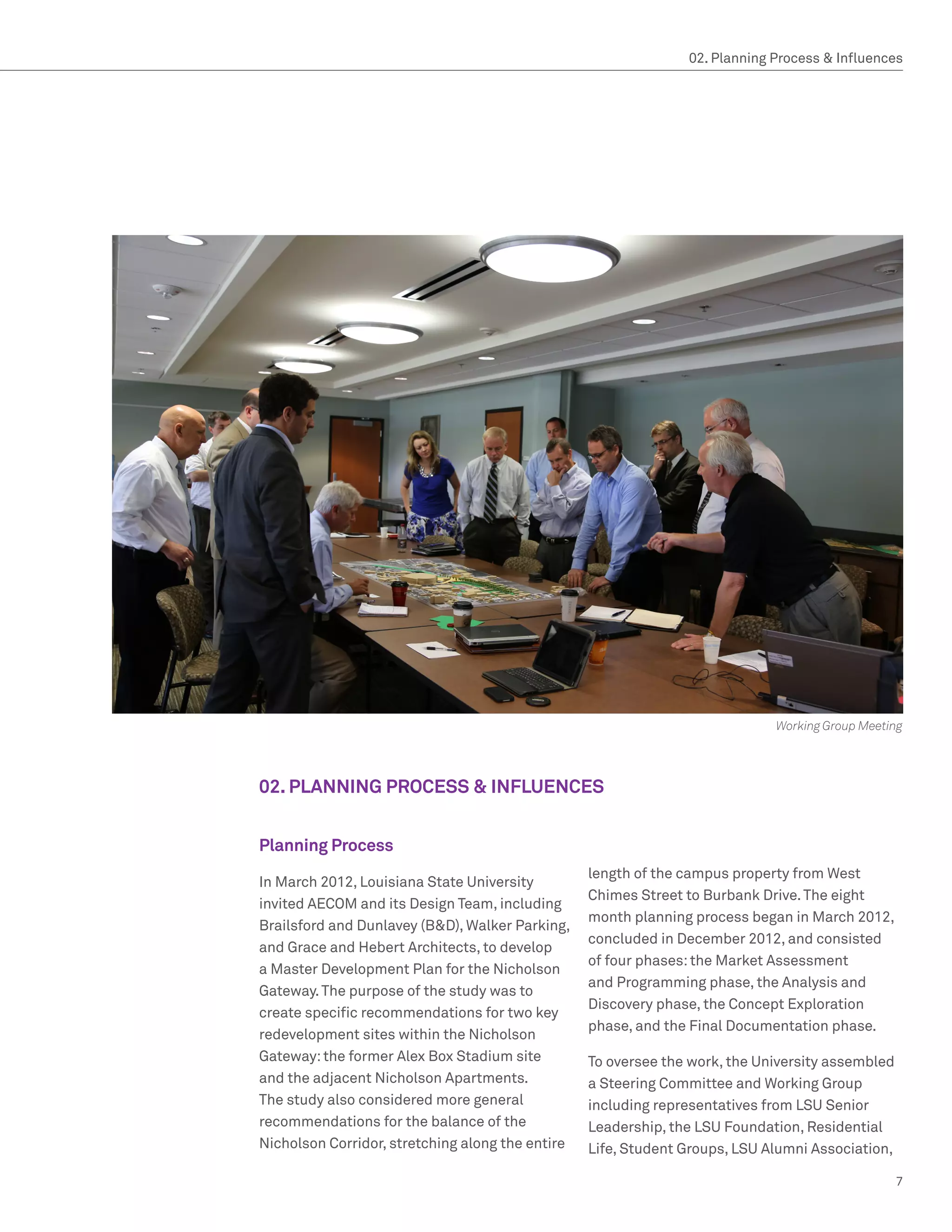 02. Planning Process  Influences




                                                                             Working Group Meeting




02. PLANNING PROCESS  INFLUENCES


Planning Process
                                                  length of the campus property from West
In March 2012, Louisiana State University
                                                  Chimes Street to Burbank Drive. The eight
invited AECOM and its Design Team, including
                                                  month planning process began in March 2012,
Brailsford and Dunlavey (BD), Walker Parking,
                                                  concluded in December 2012, and consisted
and Grace and Hebert Architects, to develop
                                                  of four phases: the Market Assessment
a Master Development Plan for the Nicholson
                                                  and Programming phase, the Analysis and
Gateway. The purpose of the study was to
                                                  Discovery phase, the Concept Exploration
create specific recommendations for two key
                                                  phase, and the Final Documentation phase.
redevelopment sites within the Nicholson
Gateway: the former Alex Box Stadium site         To oversee the work, the University assembled
and the adjacent Nicholson Apartments.            a Steering Committee and Working Group
The study also considered more general            including representatives from LSU Senior
recommendations for the balance of the            Leadership, the LSU Foundation, Residential
Nicholson Corridor, stretching along the entire   Life, Student Groups, LSU Alumni Association,

                                                                                                  7
 