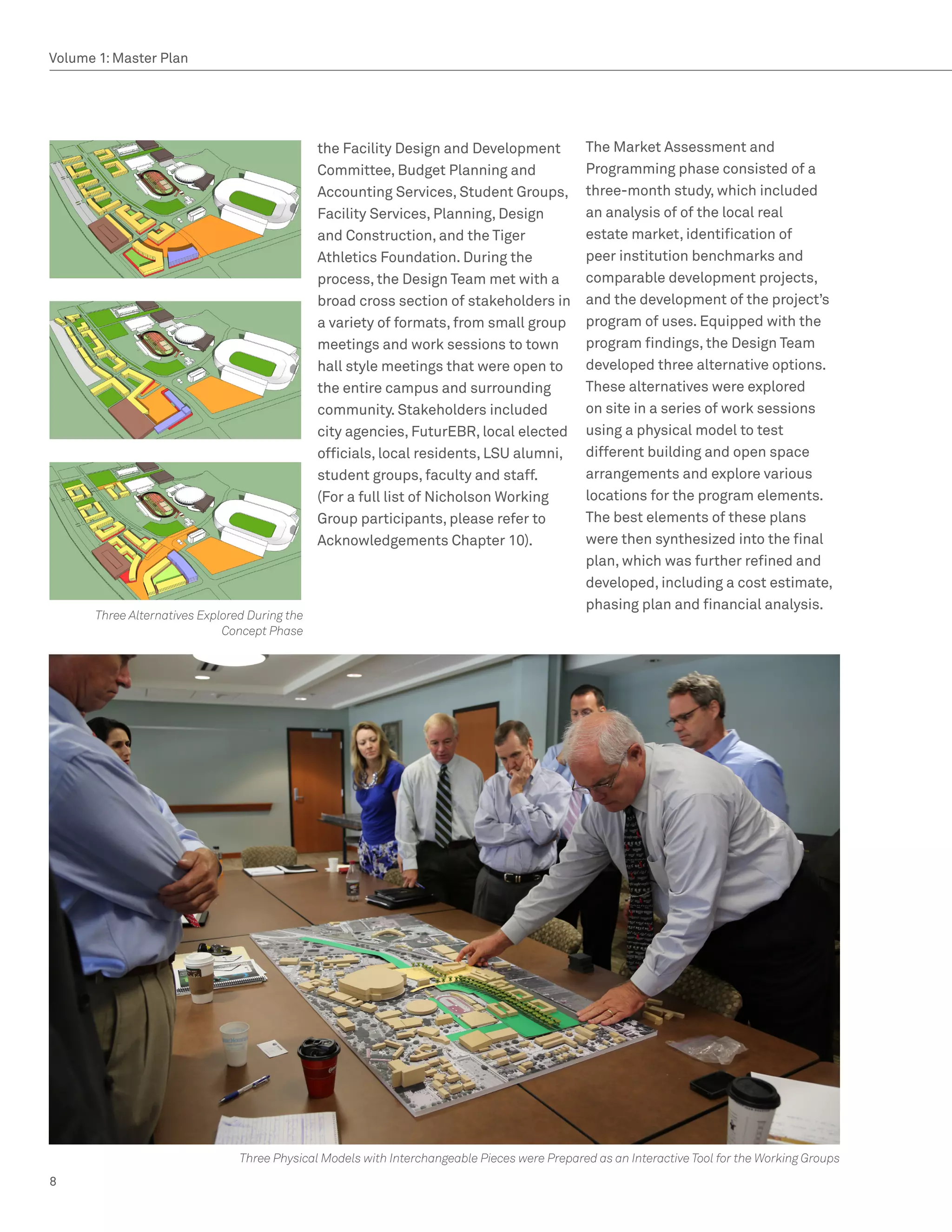 Volume 1: Master Plan




                                               the Facility Design and Development            The Market Assessment and
                                               Committee, Budget Planning and                 Programming phase consisted of a
                                               Accounting Services, Student Groups,           three-month study, which included
                                               Facility Services, Planning, Design            an analysis of of the local real
                                               and Construction, and the Tiger                estate market, identification of
                                               Athletics Foundation. During the               peer institution benchmarks and
                                               process, the Design Team met with a            comparable development projects,
                                               broad cross section of stakeholders in         and the development of the project’s
                                               a variety of formats, from small group         program of uses. Equipped with the
                                               meetings and work sessions to town             program findings, the Design Team
                                               hall style meetings that were open to          developed three alternative options.
                                               the entire campus and surrounding              These alternatives were explored
                                               community. Stakeholders included               on site in a series of work sessions
                                               city agencies, FuturEBR, local elected         using a physical model to test
                                               officials, local residents, LSU alumni,        different building and open space
                                               student groups, faculty and staff.             arrangements and explore various
                                               (For a full list of Nicholson Working          locations for the program elements.
                                               Group participants, please refer to            The best elements of these plans
                                               Acknowledgements Chapter 10).                  were then synthesized into the final
                                                                                              plan, which was further refined and
                                                                                              developed, including a cost estimate,
                                                                                              phasing plan and financial analysis.
      Three Alternatives Explored During the
                             Concept Phase




                                Three Physical Models with Interchangeable Pieces were Prepared as an Interactive Tool for the Working Groups
8
 