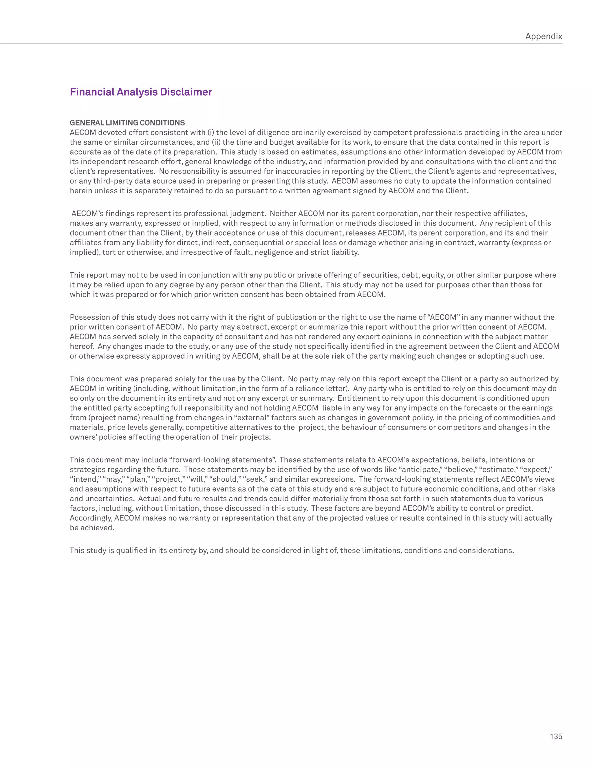 Appendix




Financial Analysis Disclaimer

GENERAL LIMITING CONDITIONS
AECOM devoted effort consistent with (i) the level of diligence ordinarily exercised by competent professionals practicing in the area under
the same or similar circumstances, and (ii) the time and budget available for its work, to ensure that the data contained in this report is
accurate as of the date of its preparation. This study is based on estimates, assumptions and other information developed by AECOM from
its independent research effort, general knowledge of the industry, and information provided by and consultations with the client and the
client’s representatives. No responsibility is assumed for inaccuracies in reporting by the Client, the Client’s agents and representatives,
or any third-party data source used in preparing or presenting this study. AECOM assumes no duty to update the information contained
herein unless it is separately retained to do so pursuant to a written agreement signed by AECOM and the Client.

 AECOM’s findings represent its professional judgment. Neither AECOM nor its parent corporation, nor their respective affiliates,
makes any warranty, expressed or implied, with respect to any information or methods disclosed in this document. Any recipient of this
document other than the Client, by their acceptance or use of this document, releases AECOM, its parent corporation, and its and their
affiliates from any liability for direct, indirect, consequential or special loss or damage whether arising in contract, warranty (express or
implied), tort or otherwise, and irrespective of fault, negligence and strict liability.

This report may not to be used in conjunction with any public or private offering of securities, debt, equity, or other similar purpose where
it may be relied upon to any degree by any person other than the Client. This study may not be used for purposes other than those for
which it was prepared or for which prior written consent has been obtained from AECOM.

Possession of this study does not carry with it the right of publication or the right to use the name of “AECOM” in any manner without the
prior written consent of AECOM. No party may abstract, excerpt or summarize this report without the prior written consent of AECOM.
AECOM has served solely in the capacity of consultant and has not rendered any expert opinions in connection with the subject matter
hereof. Any changes made to the study, or any use of the study not specifically identified in the agreement between the Client and AECOM
or otherwise expressly approved in writing by AECOM, shall be at the sole risk of the party making such changes or adopting such use.

This document was prepared solely for the use by the Client. No party may rely on this report except the Client or a party so authorized by
AECOM in writing (including, without limitation, in the form of a reliance letter). Any party who is entitled to rely on this document may do
so only on the document in its entirety and not on any excerpt or summary. Entitlement to rely upon this document is conditioned upon
the entitled party accepting full responsibility and not holding AECOM liable in any way for any impacts on the forecasts or the earnings
from (project name) resulting from changes in “external” factors such as changes in government policy, in the pricing of commodities and
materials, price levels generally, competitive alternatives to the project, the behaviour of consumers or competitors and changes in the
owners’ policies affecting the operation of their projects.

This document may include “forward-looking statements”. These statements relate to AECOM’s expectations, beliefs, intentions or
strategies regarding the future. These statements may be identified by the use of words like “anticipate,” “believe,” “estimate,” “expect,”
“intend,” “may,” “plan,” “project,” “will,” “should,” “seek,” and similar expressions. The forward-looking statements reflect AECOM’s views
and assumptions with respect to future events as of the date of this study and are subject to future economic conditions, and other risks
and uncertainties. Actual and future results and trends could differ materially from those set forth in such statements due to various
factors, including, without limitation, those discussed in this study. These factors are beyond AECOM’s ability to control or predict.
Accordingly, AECOM makes no warranty or representation that any of the projected values or results contained in this study will actually
be achieved.

This study is qualified in its entirety by, and should be considered in light of, these limitations, conditions and considerations.




                                                                                                                                            135
 