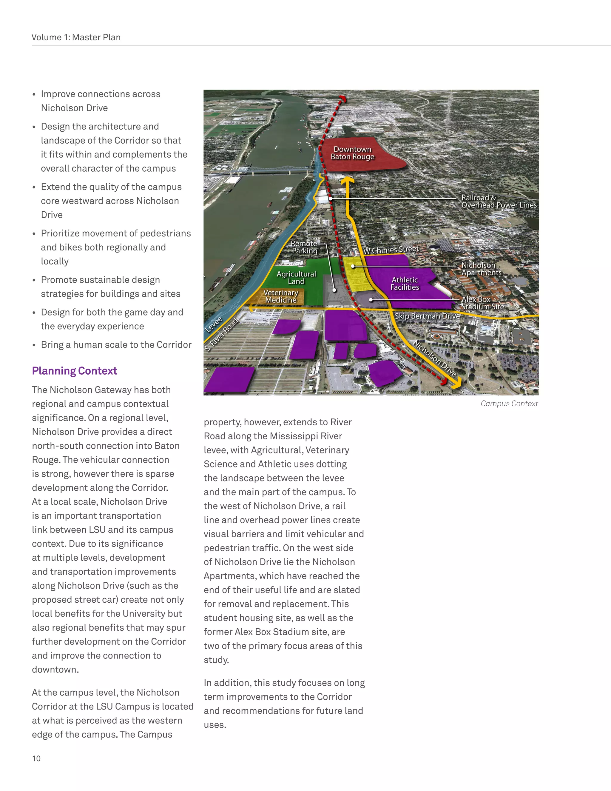 Volume 1: Master Plan




•	 Improve connections across
   Nicholson Drive
•	 Design the architecture and
   landscape of the Corridor so that
   it fits within and complements the
   overall character of the campus
•	 Extend the quality of the campus
   core westward across Nicholson
   Drive
•	 Prioritize movement of pedestrians
   and bikes both regionally and
   locally
•	 Promote sustainable design
   strategies for buildings and sites
•	 Design for both the game day and
   the everyday experience
•	 Bring a human scale to the Corridor

Planning Context
The Nicholson Gateway has both
regional and campus contextual                                                     Campus Context
significance. On a regional level,       property, however, extends to River
Nicholson Drive provides a direct        Road along the Mississippi River
north-south connection into Baton        levee, with Agricultural, Veterinary
Rouge. The vehicular connection          Science and Athletic uses dotting
is strong, however there is sparse       the landscape between the levee
development along the Corridor.          and the main part of the campus. To
At a local scale, Nicholson Drive        the west of Nicholson Drive, a rail
is an important transportation           line and overhead power lines create
link between LSU and its campus          visual barriers and limit vehicular and
context. Due to its significance         pedestrian traffic. On the west side
at multiple levels, development          of Nicholson Drive lie the Nicholson
and transportation improvements          Apartments, which have reached the
along Nicholson Drive (such as the       end of their useful life and are slated
proposed street car) create not only     for removal and replacement. This
local benefits for the University but    student housing site, as well as the
also regional benefits that may spur     former Alex Box Stadium site, are
further development on the Corridor      two of the primary focus areas of this
and improve the connection to            study.
downtown.
                                         In addition, this study focuses on long
At the campus level, the Nicholson       term improvements to the Corridor
Corridor at the LSU Campus is located    and recommendations for future land
at what is perceived as the western      uses.
edge of the campus. The Campus

10
 