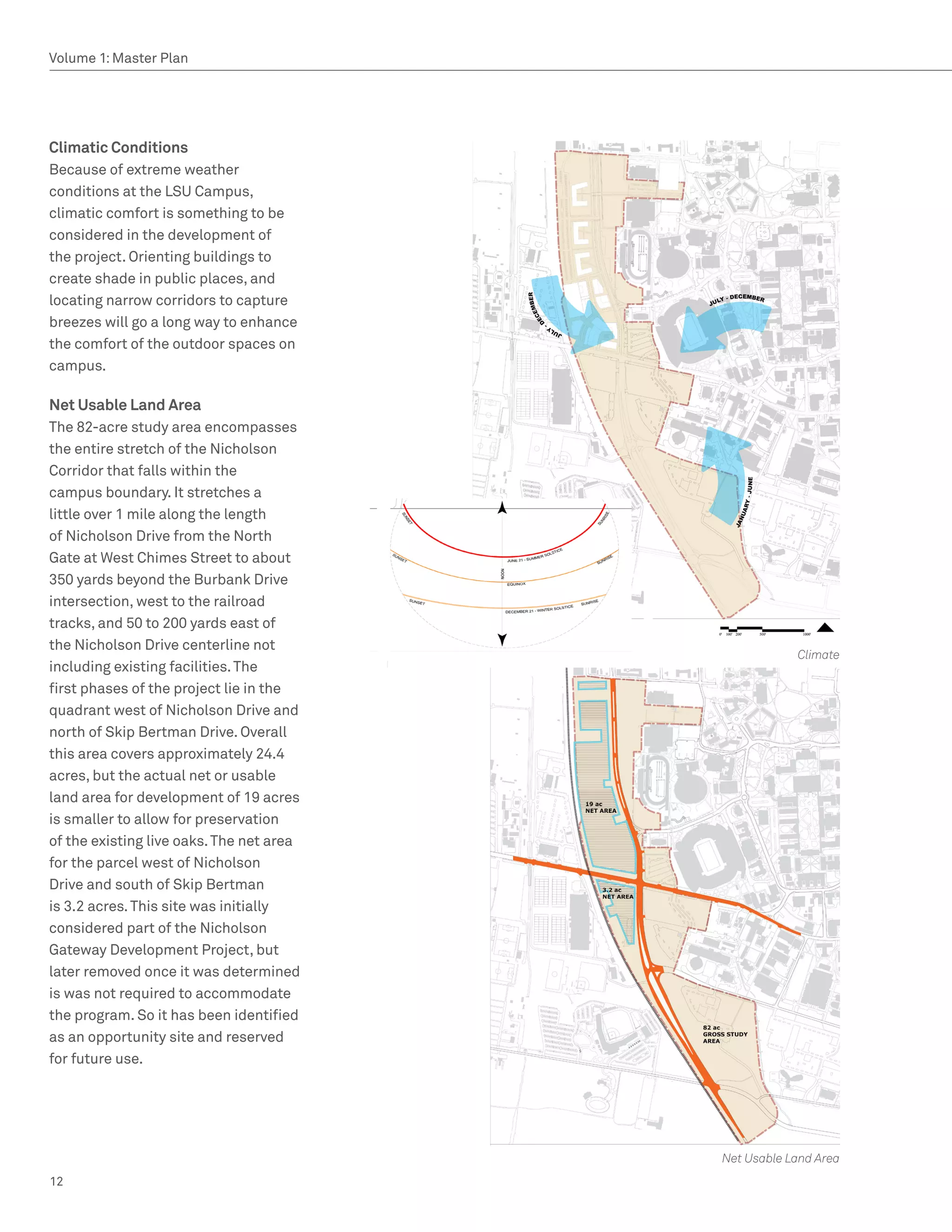 Volume 1: Master Plan




Climatic Conditions
Because of extreme weather
conditions at the LSU Campus,
climatic comfort is something to be
considered in the development of
the project. Orienting buildings to
create shade in public places, and
locating narrow corridors to capture
breezes will go a long way to enhance
the comfort of the outdoor spaces on
campus.

Net Usable Land Area
The 82-acre study area encompasses
the entire stretch of the Nicholson
Corridor that falls within the
campus boundary. It stretches a
little over 1 mile along the length
of Nicholson Drive from the North
Gate at West Chimes Street to about
350 yards beyond the Burbank Drive
intersection, west to the railroad
tracks, and 50 to 200 yards east of
the Nicholson Drive centerline not
                                                      Climate
including existing facilities. The
first phases of the project lie in the
quadrant west of Nicholson Drive and
north of Skip Bertman Drive. Overall
this area covers approximately 24.4
acres, but the actual net or usable
land area for development of 19 acres
is smaller to allow for preservation
of the existing live oaks. The net area
for the parcel west of Nicholson
Drive and south of Skip Bertman
is 3.2 acres. This site was initially
considered part of the Nicholson
Gateway Development Project, but
later removed once it was determined
is was not required to accommodate
the program. So it has been identified
as an opportunity site and reserved
for future use.




                                          Net Usable Land Area
12
 