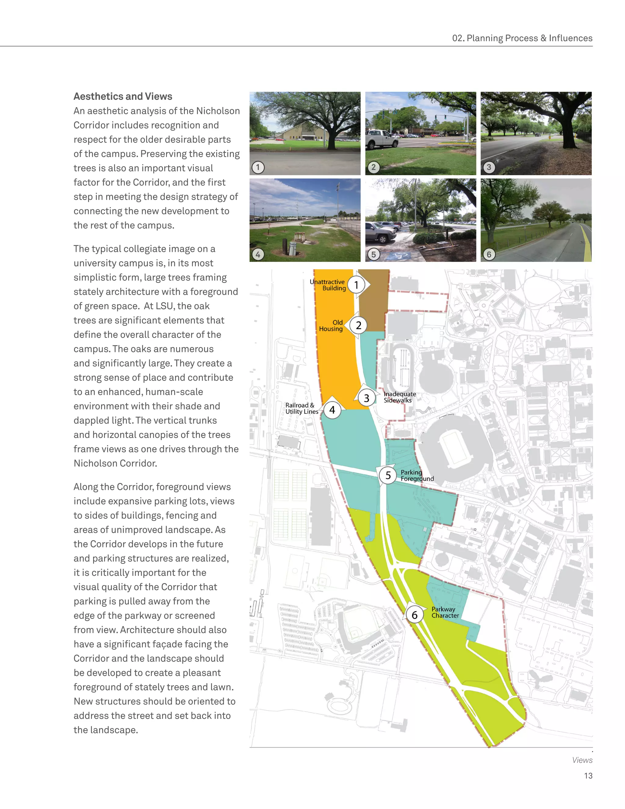 02. Planning Process  Influences




Aesthetics and Views
An aesthetic analysis of the Nicholson
Corridor includes recognition and
respect for the older desirable parts
of the campus. Preserving the existing
trees is also an important visual        1   2           3
factor for the Corridor, and the first
step in meeting the design strategy of
connecting the new development to
the rest of the campus.

The typical collegiate image on a
                                         4   5           6
university campus is, in its most
simplistic form, large trees framing
stately architecture with a foreground
of green space. At LSU, the oak
trees are significant elements that
define the overall character of the
campus. The oaks are numerous
and significantly large. They create a
strong sense of place and contribute
to an enhanced, human-scale
environment with their shade and
dappled light. The vertical trunks
and horizontal canopies of the trees
frame views as one drives through the
Nicholson Corridor.

Along the Corridor, foreground views
include expansive parking lots, views
to sides of buildings, fencing and
areas of unimproved landscape. As
the Corridor develops in the future
and parking structures are realized,
it is critically important for the
visual quality of the Corridor that
parking is pulled away from the
edge of the parkway or screened
from view. Architecture should also
have a significant façade facing the
Corridor and the landscape should
be developed to create a pleasant
foreground of stately trees and lawn.
New structures should be oriented to
address the street and set back into
the landscape.


                                                                             Views
                                                                               13
 
