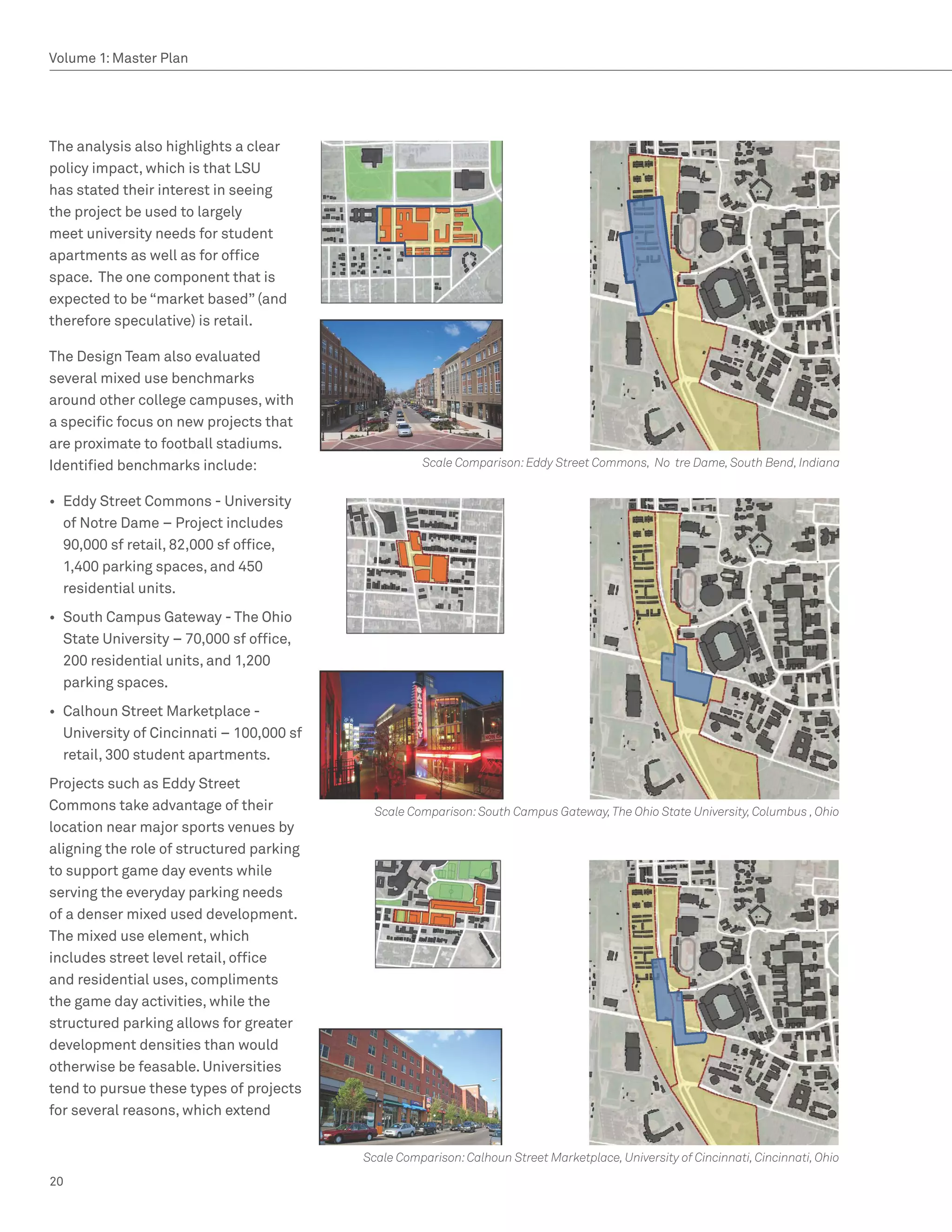 Volume 1: Master Plan




The analysis also highlights a clear
policy impact, which is that LSU
has stated their interest in seeing
the project be used to largely
meet university needs for student
apartments as well as for office
space. The one component that is
expected to be “market based” (and
therefore speculative) is retail.

The Design Team also evaluated
several mixed use benchmarks
around other college campuses, with
a specific focus on new projects that
are proximate to football stadiums.
Identified benchmarks include:                       Scale Comparison: Eddy Street Commons, No tre Dame, South Bend, Indiana


•	 Eddy Street Commons - University
   of Notre Dame – Project includes
   90,000 sf retail, 82,000 sf office,
   1,400 parking spaces, and 450
   residential units.
•	 South Campus Gateway - The Ohio
   State University – 70,000 sf office,
   200 residential units, and 1,200
   parking spaces.
•	 Calhoun Street Marketplace -
   University of Cincinnati – 100,000 sf
   retail, 300 student apartments.
Projects such as Eddy Street
Commons take advantage of their              Scale Comparison: South Campus Gateway, The Ohio State University, Columbus , Ohio
location near major sports venues by
aligning the role of structured parking
to support game day events while
serving the everyday parking needs
of a denser mixed used development.
The mixed use element, which
includes street level retail, office
and residential uses, compliments
the game day activities, while the
structured parking allows for greater
development densities than would
otherwise be feasable. Universities
tend to pursue these types of projects
for several reasons, which extend


                                           Scale Comparison: Calhoun Street Marketplace, University of Cincinnati, Cincinnati, Ohio
20
 