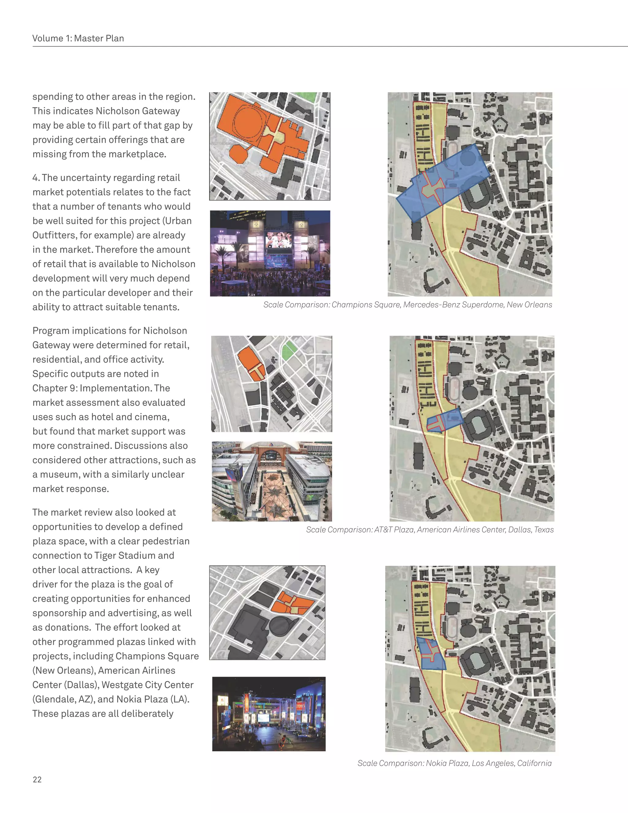 Volume 1: Master Plan




spending to other areas in the region.
This indicates Nicholson Gateway
may be able to fill part of that gap by
providing certain offerings that are
missing from the marketplace.

4. The uncertainty regarding retail
market potentials relates to the fact
that a number of tenants who would
be well suited for this project (Urban
Outfitters, for example) are already
in the market. Therefore the amount
of retail that is available to Nicholson
development will very much depend
on the particular developer and their
ability to attract suitable tenants.       Scale Comparison: Champions Square, Mercedes-Benz Superdome, New Orleans


Program implications for Nicholson
Gateway were determined for retail,
residential, and office activity.
Specific outputs are noted in
Chapter 9: Implementation. The
market assessment also evaluated
uses such as hotel and cinema,
but found that market support was
more constrained. Discussions also
considered other attractions, such as
a museum, with a similarly unclear
market response.

The market review also looked at
opportunities to develop a defined                   Scale Comparison: ATT Plaza, American Airlines Center, Dallas, Texas
plaza space, with a clear pedestrian
connection to Tiger Stadium and
other local attractions. A key
driver for the plaza is the goal of
creating opportunities for enhanced
sponsorship and advertising, as well
as donations. The effort looked at
other programmed plazas linked with
projects, including Champions Square
(New Orleans), American Airlines
Center (Dallas), Westgate City Center
(Glendale, AZ), and Nokia Plaza (LA).
These plazas are all deliberately




                                                                   Scale Comparison: Nokia Plaza, Los Angeles, California

22
 