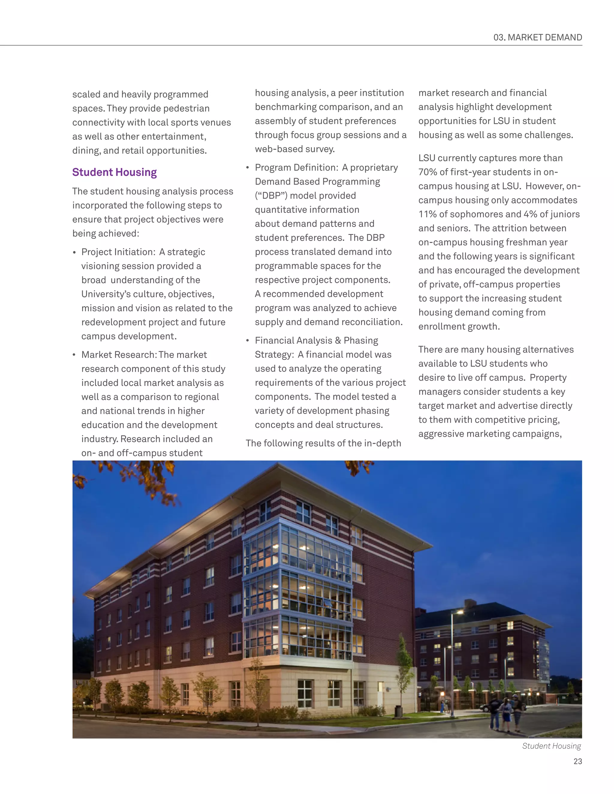 03. MARKET DEMAND




scaled and heavily programmed               housing analysis, a peer institution   market research and financial
spaces. They provide pedestrian             benchmarking comparison, and an        analysis highlight development
connectivity with local sports venues       assembly of student preferences        opportunities for LSU in student
as well as other entertainment,             through focus group sessions and a     housing as well as some challenges.
dining, and retail opportunities.           web-based survey.
                                                                                   LSU currently captures more than
                                          •	 Program Definition: A proprietary
Student Housing                                                                    70% of first-year students in on-
                                             Demand Based Programming              campus housing at LSU. However, on-
The student housing analysis process         (“DBP”) model provided                campus housing only accommodates
incorporated the following steps to          quantitative information              11% of sophomores and 4% of juniors
ensure that project objectives were          about demand patterns and             and seniors. The attrition between
being achieved:                              student preferences. The DBP          on-campus housing freshman year
•	 Project Initiation: A strategic           process translated demand into        and the following years is significant
   visioning session provided a              programmable spaces for the           and has encouraged the development
   broad understanding of the                respective project components.        of private, off-campus properties
   University’s culture, objectives,         A recommended development             to support the increasing student
   mission and vision as related to the      program was analyzed to achieve       housing demand coming from
   redevelopment project and future          supply and demand reconciliation.     enrollment growth.
   campus development.                    •	 Financial Analysis  Phasing
                                                                                   There are many housing alternatives
•	 Market Research: The market               Strategy: A financial model was
                                                                                   available to LSU students who
   research component of this study          used to analyze the operating
                                                                                   desire to live off campus. Property
   included local market analysis as         requirements of the various project
                                                                                   managers consider students a key
   well as a comparison to regional          components. The model tested a
                                                                                   target market and advertise directly
   and national trends in higher             variety of development phasing
                                                                                   to them with competitive pricing,
   education and the development             concepts and deal structures.
                                                                                   aggressive marketing campaigns,
   industry. Research included an         The following results of the in-depth
   on- and off-campus student




                                                                                                           Student Housing
                                                                                                                        23
 