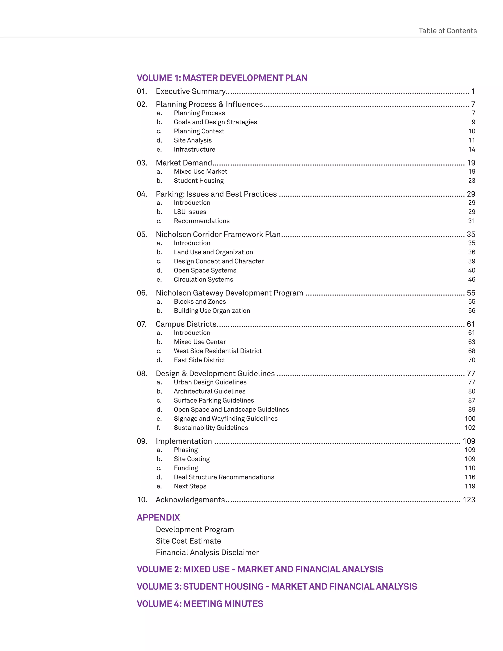 Table of Contents  ﻿




VOLUME 1: MASTER DEVELOPMENT PLAN
01.	 Executive Summary.............................................................................................................. 1
02. 	 Planning Process  Influences.............................................................................................. 7
       a.	    Planning Process	             7
       b.	    Goals and Design Strategies	  9
       c.	    Planning Context	            10
       d.	    Site Analysis	               11
       e.	    Infrastructure	14

03. 	 Market Demand................................................................................................................... 19
       a.	    Mixed Use Market	                                                                                                        19
       b.	    Student Housing	                                                                                                         23

04.	 Parking: Issues and Best Practices..................................................................................... 29
       a.	    Introduction	29
       b.	    LSU Issues	     29
       c.	    Recommendations	31

05.	 Nicholson Corridor Framework Plan.................................................................................... 35
       a.	    Introduction	35
       b.	    Land Use and Organization	    36
       c.	    Design Concept and Character	 39
       d.	    Open Space Systems	           40
       e.	    Circulation Systems	          46

06.	 Nicholson Gateway Development Program......................................................................... 55
       a.	    Blocks and Zones	                                                                                                        55
       b.	    Building Use Organization	                                                                                               56

07.	   Campus Districts................................................................................................................. 61
       a.	    Introduction	61
       b.	    Mixed Use Center 	              63
       c.	    West Side Residential District	 68
       d.	    East Side District	             70

08. 	 Design  Development Guidelines...................................................................................... 77
       a.	    Urban Design Guidelines	                                                                                                 77
       b.	    Architectural Guidelines	                                                                                                80
       c.	    Surface Parking Guidelines	                                                                                              87
       d.	    Open Space and Landscape Guidelines	                                                                                     89
       e.	    Signage and Wayfinding Guidelines	                                                                                      100
       f.	    Sustainability Guidelines	                                                                                              102

09.	Implementation ................................................................................................................ 109
       a.	    Phasing	109
       b.	    Site Costing	                   109
       c.	    Funding	110
       d.	    Deal Structure Recommendations	 116
       e.	    Next Steps	                     119

10.	Acknowledgements........................................................................................................... 123

APPENDIX
	      Development Program
	      Site Cost Estimate
	      Financial Analysis Disclaimer

VOLUME 2: MIXED USE - MARKET AND FINANCIAL ANALYSIS
VOLUME 3: STUDENT HOUSING - MARKET AND FINANCIAL ANALYSIS
VOLUME 4: MEETING MINUTES
 