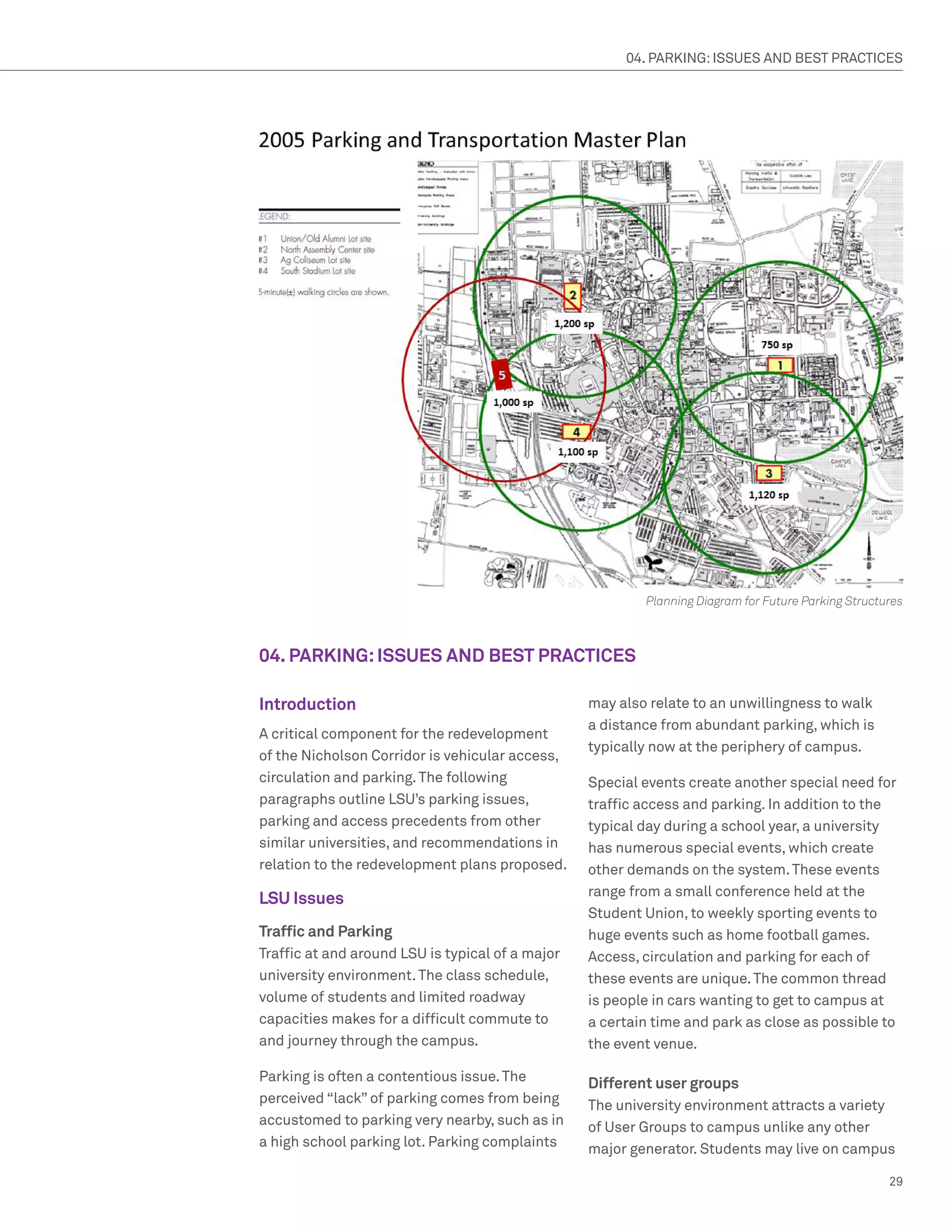 04. PARKING: ISSUES AND BEST PRACTICES




                                                          Planning Diagram for Future Parking Structures



04. PARKING: ISSUES AND BEST PRACTICES

Introduction                                      may also relate to an unwillingness to walk
                                                  a distance from abundant parking, which is
A critical component for the redevelopment
                                                  typically now at the periphery of campus.
of the Nicholson Corridor is vehicular access,
circulation and parking. The following            Special events create another special need for
paragraphs outline LSU’s parking issues,          traffic access and parking. In addition to the
parking and access precedents from other          typical day during a school year, a university
similar universities, and recommendations in      has numerous special events, which create
relation to the redevelopment plans proposed.     other demands on the system. These events
                                                  range from a small conference held at the
LSU Issues
                                                  Student Union, to weekly sporting events to
Traffic and Parking                               huge events such as home football games.
Traffic at and around LSU is typical of a major   Access, circulation and parking for each of
university environment. The class schedule,       these events are unique. The common thread
volume of students and limited roadway            is people in cars wanting to get to campus at
capacities makes for a difficult commute to       a certain time and park as close as possible to
and journey through the campus.                   the event venue.

Parking is often a contentious issue. The         Different user groups
perceived “lack” of parking comes from being      The university environment attracts a variety
accustomed to parking very nearby, such as in     of User Groups to campus unlike any other
a high school parking lot. Parking complaints     major generator. Students may live on campus

                                                                                                     29
 