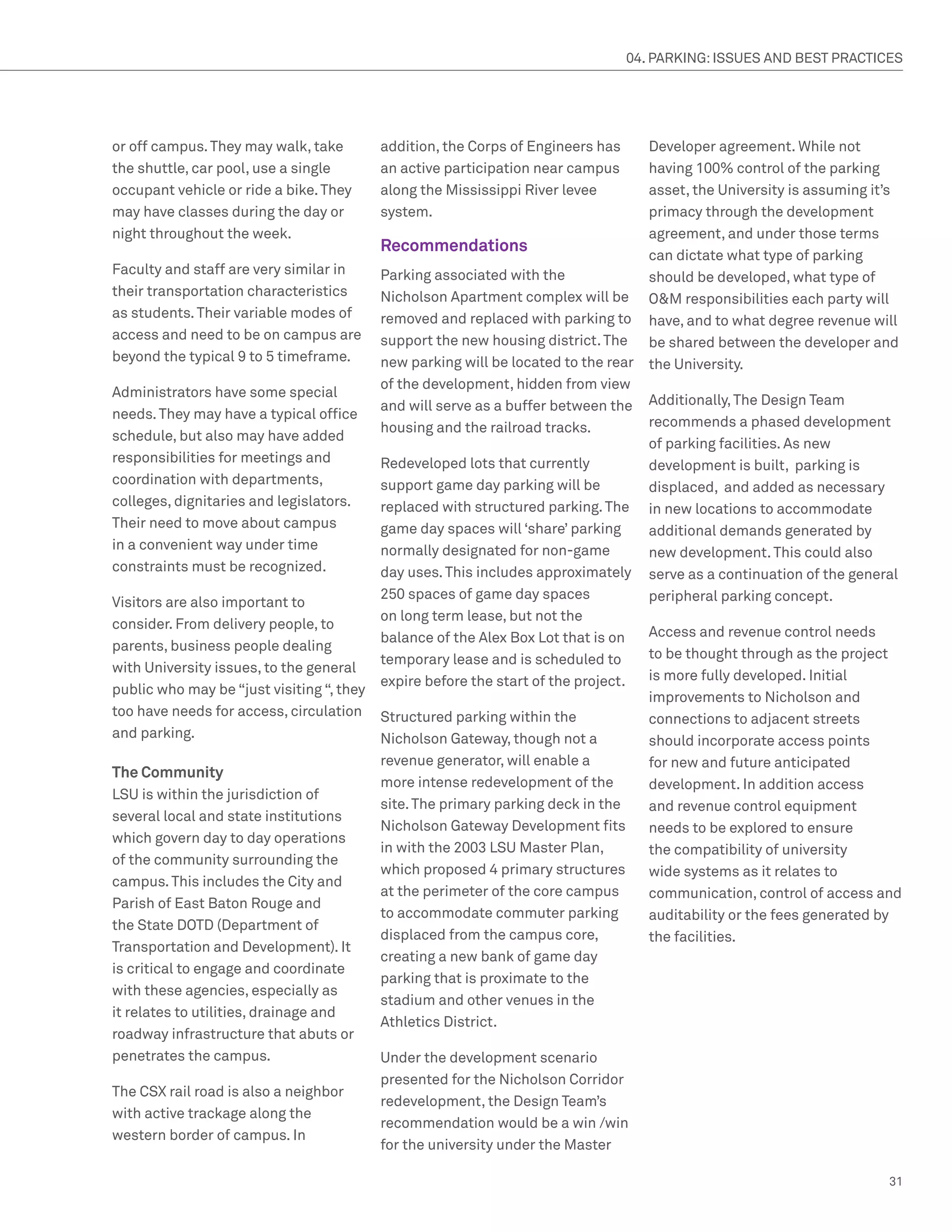 04. PARKING: ISSUES AND BEST PRACTICES




or off campus. They may walk, take         addition, the Corps of Engineers has       Developer agreement. While not
the shuttle, car pool, use a single        an active participation near campus        having 100% control of the parking
occupant vehicle or ride a bike. They      along the Mississippi River levee          asset, the University is assuming it’s
may have classes during the day or         system.                                    primacy through the development
night throughout the week.                                                            agreement, and under those terms
                                           Recommendations
                                                                                      can dictate what type of parking
Faculty and staff are very similar in      Parking associated with the                should be developed, what type of
their transportation characteristics       Nicholson Apartment complex will be        OM responsibilities each party will
as students. Their variable modes of       removed and replaced with parking to       have, and to what degree revenue will
access and need to be on campus are        support the new housing district. The      be shared between the developer and
beyond the typical 9 to 5 timeframe.       new parking will be located to the rear    the University.
                                           of the development, hidden from view
Administrators have some special
                                           and will serve as a buffer between the     Additionally, The Design Team
needs. They may have a typical office
                                           housing and the railroad tracks.           recommends a phased development
schedule, but also may have added
                                                                                      of parking facilities. As new
responsibilities for meetings and          Redeveloped lots that currently            development is built, parking is
coordination with departments,             support game day parking will be           displaced, and added as necessary
colleges, dignitaries and legislators.     replaced with structured parking. The      in new locations to accommodate
Their need to move about campus            game day spaces will ‘share’ parking       additional demands generated by
in a convenient way under time             normally designated for non-game           new development. This could also
constraints must be recognized.            day uses. This includes approximately      serve as a continuation of the general
                                           250 spaces of game day spaces              peripheral parking concept.
Visitors are also important to
                                           on long term lease, but not the
consider. From delivery people, to
                                           balance of the Alex Box Lot that is on     Access and revenue control needs
parents, business people dealing
                                           temporary lease and is scheduled to        to be thought through as the project
with University issues, to the general
                                           expire before the start of the project.    is more fully developed. Initial
public who may be “just visiting “, they
                                                                                      improvements to Nicholson and
too have needs for access, circulation     Structured parking within the              connections to adjacent streets
and parking.                               Nicholson Gateway, though not a            should incorporate access points
                                           revenue generator, will enable a           for new and future anticipated
The Community
                                           more intense redevelopment of the          development. In addition access
LSU is within the jurisdiction of
                                           site. The primary parking deck in the      and revenue control equipment
several local and state institutions
                                           Nicholson Gateway Development fits         needs to be explored to ensure
which govern day to day operations
                                           in with the 2003 LSU Master Plan,          the compatibility of university
of the community surrounding the
                                           which proposed 4 primary structures        wide systems as it relates to
campus. This includes the City and
                                           at the perimeter of the core campus        communication, control of access and
Parish of East Baton Rouge and
                                           to accommodate commuter parking            auditability or the fees generated by
the State DOTD (Department of
                                           displaced from the campus core,            the facilities.
Transportation and Development). It
                                           creating a new bank of game day
is critical to engage and coordinate
                                           parking that is proximate to the
with these agencies, especially as
                                           stadium and other venues in the
it relates to utilities, drainage and
                                           Athletics District.
roadway infrastructure that abuts or
penetrates the campus.                     Under the development scenario
                                           presented for the Nicholson Corridor
The CSX rail road is also a neighbor
                                           redevelopment, the Design Team’s
with active trackage along the
                                           recommendation would be a win /win
western border of campus. In
                                           for the university under the Master

                                                                                                                          31
 