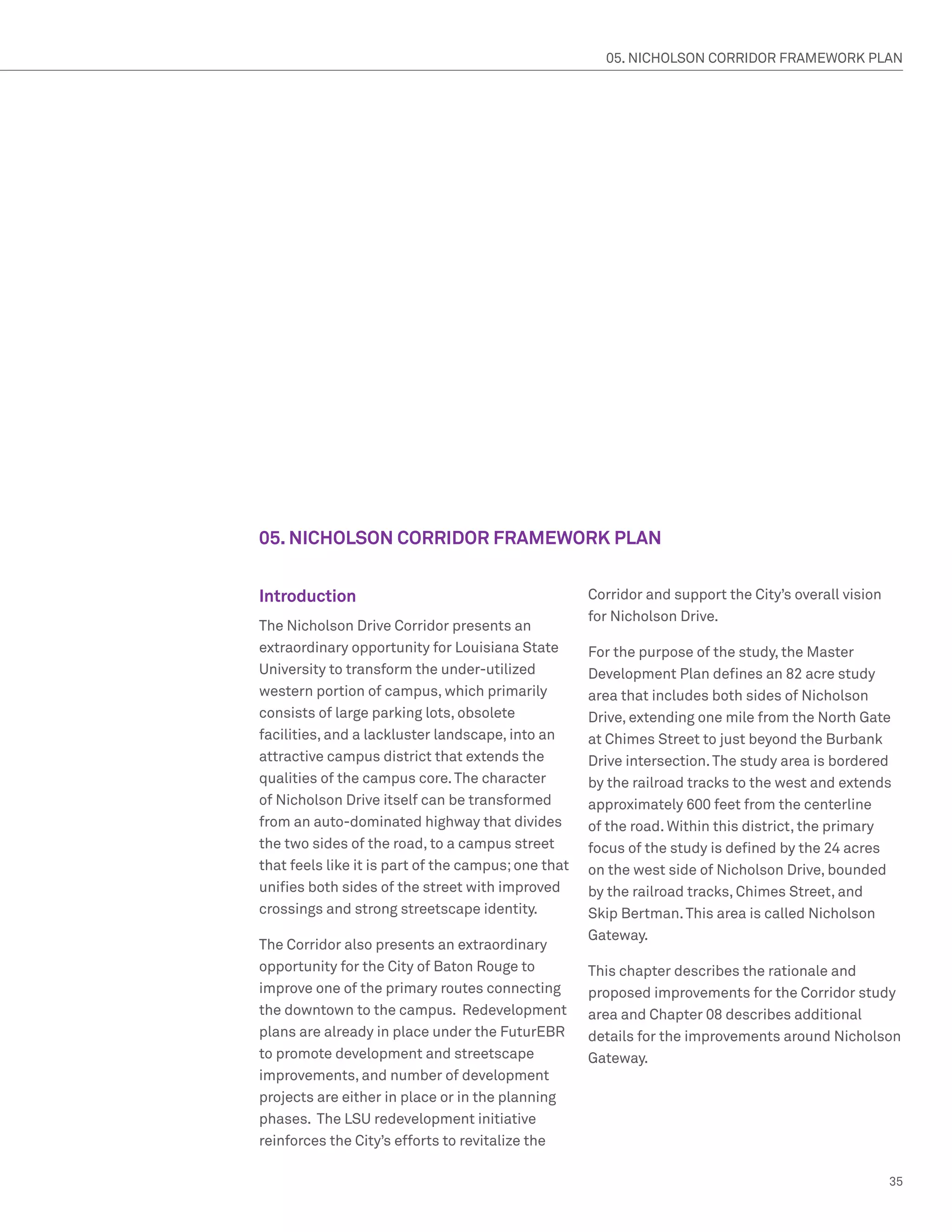 05. NICHOLSON CORRIDOR FRAMEWORK PLAN




05. NICHOLSON CORRIDOR FRAMEWORK PLAN


Introduction                                         Corridor and support the City’s overall vision
                                                     for Nicholson Drive.
The Nicholson Drive Corridor presents an
extraordinary opportunity for Louisiana State        For the purpose of the study, the Master
University to transform the under-utilized           Development Plan defines an 82 acre study
western portion of campus, which primarily           area that includes both sides of Nicholson
consists of large parking lots, obsolete             Drive, extending one mile from the North Gate
facilities, and a lackluster landscape, into an      at Chimes Street to just beyond the Burbank
attractive campus district that extends the          Drive intersection. The study area is bordered
qualities of the campus core. The character          by the railroad tracks to the west and extends
of Nicholson Drive itself can be transformed         approximately 600 feet from the centerline
from an auto-dominated highway that divides          of the road. Within this district, the primary
the two sides of the road, to a campus street        focus of the study is defined by the 24 acres
that feels like it is part of the campus; one that   on the west side of Nicholson Drive, bounded
unifies both sides of the street with improved       by the railroad tracks, Chimes Street, and
crossings and strong streetscape identity.           Skip Bertman. This area is called Nicholson
                                                     Gateway.
The Corridor also presents an extraordinary
opportunity for the City of Baton Rouge to           This chapter describes the rationale and
improve one of the primary routes connecting         proposed improvements for the Corridor study
the downtown to the campus. Redevelopment            area and Chapter 08 describes additional
plans are already in place under the FuturEBR        details for the improvements around Nicholson
to promote development and streetscape               Gateway.
improvements, and number of development
projects are either in place or in the planning
phases. The LSU redevelopment initiative
reinforces the City’s efforts to revitalize the

                                                                                                      35
 
