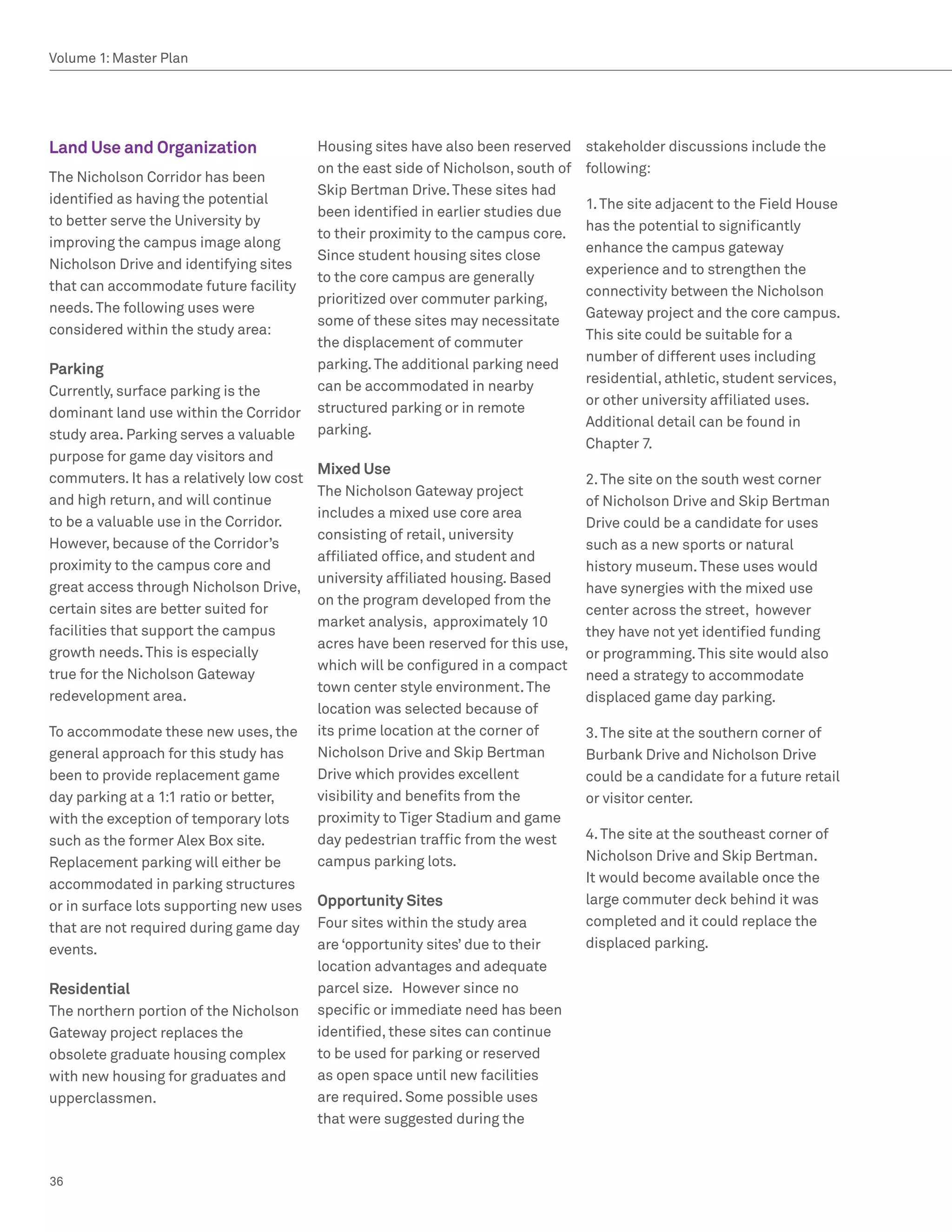Volume 1: Master Plan




Land Use and Organization                 Housing sites have also been reserved     stakeholder discussions include the
                                          on the east side of Nicholson, south of   following:
The Nicholson Corridor has been
                                          Skip Bertman Drive. These sites had
identified as having the potential                                                  1. The site adjacent to the Field House
                                          been identified in earlier studies due
to better serve the University by                                                   has the potential to significantly
                                          to their proximity to the campus core.
improving the campus image along                                                    enhance the campus gateway
                                          Since student housing sites close
Nicholson Drive and identifying sites                                               experience and to strengthen the
                                          to the core campus are generally
that can accommodate future facility                                                connectivity between the Nicholson
                                          prioritized over commuter parking,
needs. The following uses were                                                      Gateway project and the core campus.
                                          some of these sites may necessitate
considered within the study area:                                                   This site could be suitable for a
                                          the displacement of commuter
                                                                                    number of different uses including
Parking                                   parking. The additional parking need
                                                                                    residential, athletic, student services,
Currently, surface parking is the         can be accommodated in nearby
                                                                                    or other university affiliated uses.
dominant land use within the Corridor     structured parking or in remote
                                                                                    Additional detail can be found in
study area. Parking serves a valuable     parking.
                                                                                    Chapter 7.
purpose for game day visitors and
                                          Mixed Use
commuters. It has a relatively low cost                                             2. The site on the south west corner
                                          The Nicholson Gateway project
and high return, and will continue                                                  of Nicholson Drive and Skip Bertman
                                          includes a mixed use core area
to be a valuable use in the Corridor.                                               Drive could be a candidate for uses
                                          consisting of retail, university
However, because of the Corridor’s                                                  such as a new sports or natural
                                          affiliated office, and student and
proximity to the campus core and                                                    history museum. These uses would
                                          university affiliated housing. Based
great access through Nicholson Drive,                                               have synergies with the mixed use
                                          on the program developed from the
certain sites are better suited for                                                 center across the street, however
                                          market analysis, approximately 10
facilities that support the campus                                                  they have not yet identified funding
                                          acres have been reserved for this use,
growth needs. This is especially                                                    or programming. This site would also
                                          which will be configured in a compact
true for the Nicholson Gateway                                                      need a strategy to accommodate
                                          town center style environment. The
redevelopment area.                                                                 displaced game day parking.
                                          location was selected because of
To accommodate these new uses, the        its prime location at the corner of       3. The site at the southern corner of
general approach for this study has       Nicholson Drive and Skip Bertman          Burbank Drive and Nicholson Drive
been to provide replacement game          Drive which provides excellent            could be a candidate for a future retail
day parking at a 1:1 ratio or better,     visibility and benefits from the          or visitor center.
with the exception of temporary lots      proximity to Tiger Stadium and game
such as the former Alex Box site.         day pedestrian traffic from the west      4. The site at the southeast corner of
Replacement parking will either be        campus parking lots.                      Nicholson Drive and Skip Bertman.
accommodated in parking structures                                                  It would become available once the
or in surface lots supporting new uses    Opportunity Sites                         large commuter deck behind it was
that are not required during game day     Four sites within the study area          completed and it could replace the
events.                                   are ‘opportunity sites’ due to their      displaced parking.
                                          location advantages and adequate
Residential                               parcel size. However since no
The northern portion of the Nicholson     specific or immediate need has been
Gateway project replaces the              identified, these sites can continue
obsolete graduate housing complex         to be used for parking or reserved
with new housing for graduates and        as open space until new facilities
upperclassmen.                            are required. Some possible uses
                                          that were suggested during the



36
 