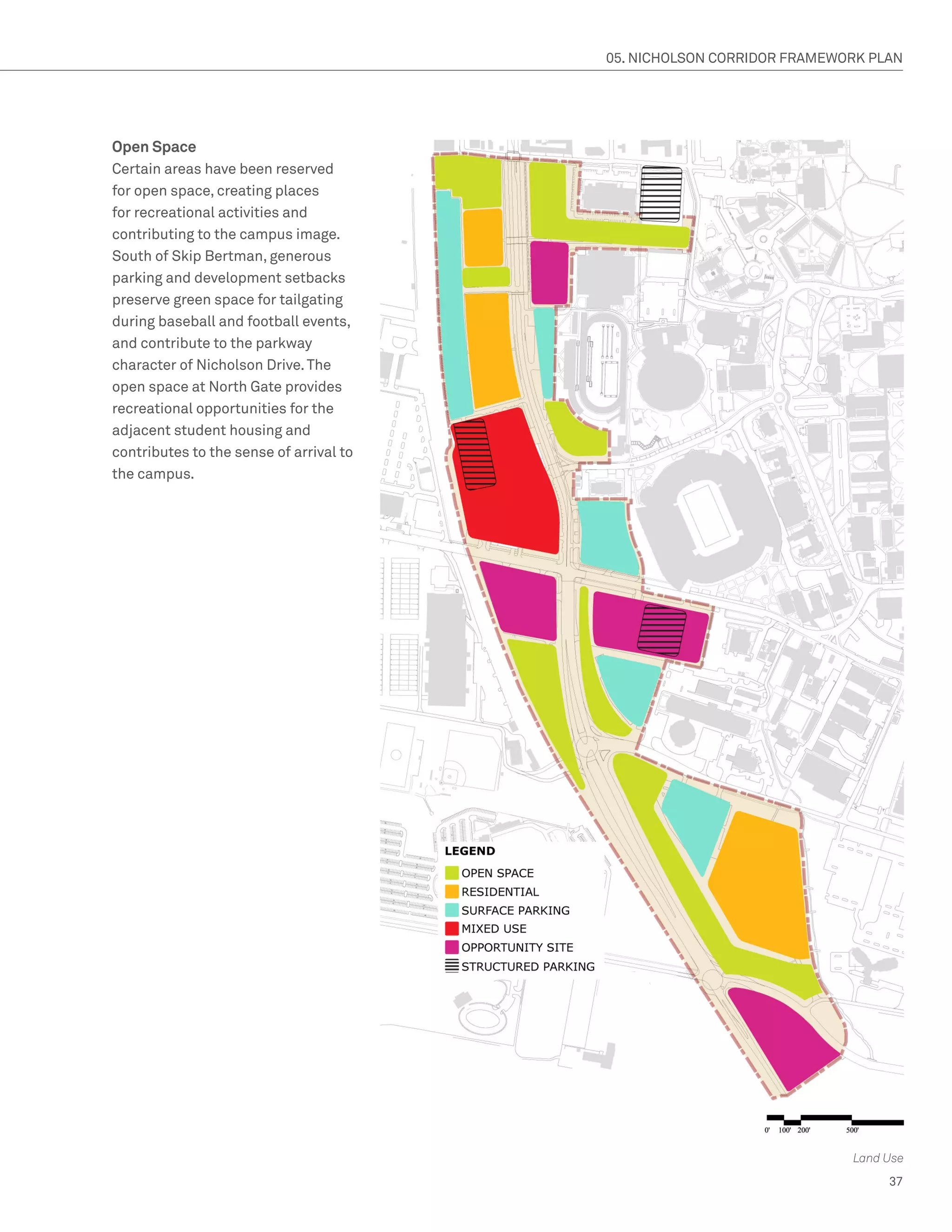 05. NICHOLSON CORRIDOR FRAMEWORK PLAN




Open Space
Certain areas have been reserved
for open space, creating places
for recreational activities and
contributing to the campus image.
South of Skip Bertman, generous
parking and development setbacks
preserve green space for tailgating
during baseball and football events,
and contribute to the parkway
character of Nicholson Drive. The
open space at North Gate provides
recreational opportunities for the
adjacent student housing and
contributes to the sense of arrival to
the campus.




                                                                       Land Use
                                                                            37
 