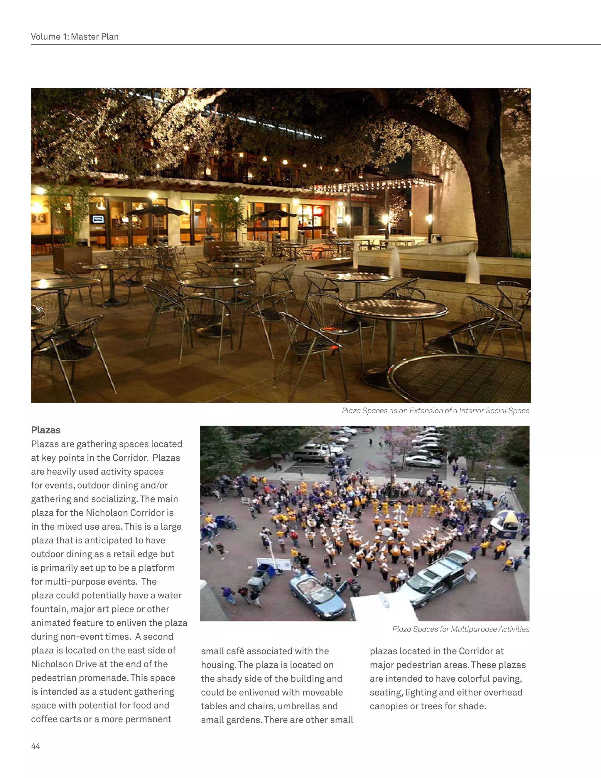 Volume 1: Master Plan




                                                                          Plaza Spaces as an Extension of a Interior Social Space

Plazas
Plazas are gathering spaces located
at key points in the Corridor. Plazas
are heavily used activity spaces
for events, outdoor dining and/or
gathering and socializing. The main
plaza for the Nicholson Corridor is
in the mixed use area. This is a large
plaza that is anticipated to have
outdoor dining as a retail edge but
is primarily set up to be a platform
for multi-purpose events. The
plaza could potentially have a water
fountain, major art piece or other
animated feature to enliven the plaza
                                                                                        Plaza Spaces for Multipurpose Activities
during non-event times. A second
plaza is located on the east side of     small café associated with the           plazas located in the Corridor at
Nicholson Drive at the end of the        housing. The plaza is located on         major pedestrian areas. These plazas
pedestrian promenade. This space         the shady side of the building and       are intended to have colorful paving,
is intended as a student gathering       could be enlivened with moveable         seating, lighting and either overhead
space with potential for food and        tables and chairs, umbrellas and         canopies or trees for shade.
coffee carts or a more permanent         small gardens. There are other small

44
 