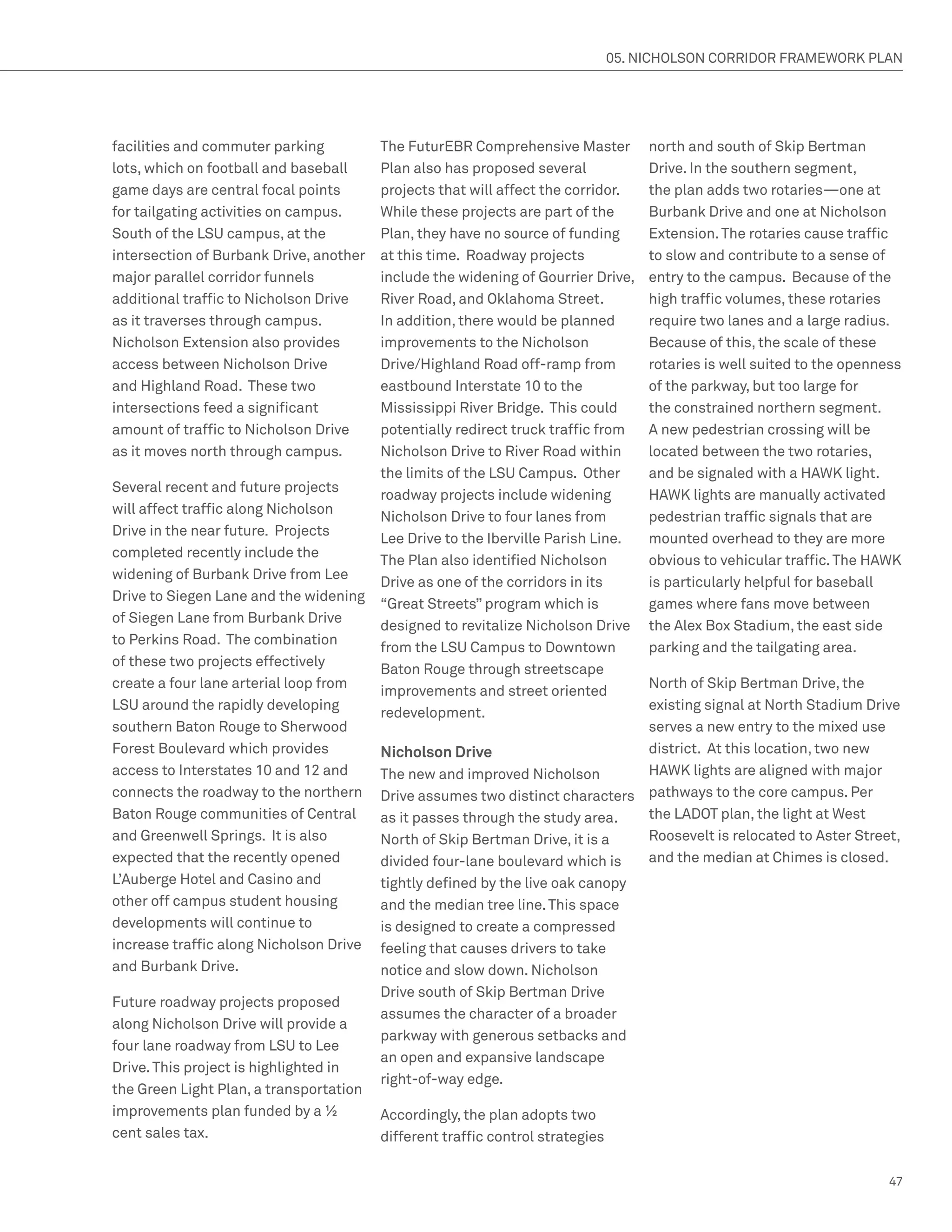 05. NICHOLSON CORRIDOR FRAMEWORK PLAN




facilities and commuter parking          The FuturEBR Comprehensive Master           north and south of Skip Bertman
lots, which on football and baseball     Plan also has proposed several              Drive. In the southern segment,
game days are central focal points       projects that will affect the corridor.     the plan adds two rotaries—one at
for tailgating activities on campus.     While these projects are part of the        Burbank Drive and one at Nicholson
South of the LSU campus, at the          Plan, they have no source of funding        Extension. The rotaries cause traffic
intersection of Burbank Drive, another   at this time. Roadway projects              to slow and contribute to a sense of
major parallel corridor funnels          include the widening of Gourrier Drive,     entry to the campus. Because of the
additional traffic to Nicholson Drive    River Road, and Oklahoma Street.            high traffic volumes, these rotaries
as it traverses through campus.          In addition, there would be planned         require two lanes and a large radius.
Nicholson Extension also provides        improvements to the Nicholson               Because of this, the scale of these
access between Nicholson Drive           Drive/Highland Road off-ramp from           rotaries is well suited to the openness
and Highland Road. These two             eastbound Interstate 10 to the              of the parkway, but too large for
intersections feed a significant         Mississippi River Bridge. This could        the constrained northern segment.
amount of traffic to Nicholson Drive     potentially redirect truck traffic from     A new pedestrian crossing will be
as it moves north through campus.        Nicholson Drive to River Road within        located between the two rotaries,
                                         the limits of the LSU Campus. Other         and be signaled with a HAWK light.
Several recent and future projects
                                         roadway projects include widening           HAWK lights are manually activated
will affect traffic along Nicholson
                                         Nicholson Drive to four lanes from          pedestrian traffic signals that are
Drive in the near future. Projects
                                         Lee Drive to the Iberville Parish Line.     mounted overhead to they are more
completed recently include the
                                         The Plan also identified Nicholson          obvious to vehicular traffic. The HAWK
widening of Burbank Drive from Lee
                                         Drive as one of the corridors in its        is particularly helpful for baseball
Drive to Siegen Lane and the widening
                                         “Great Streets” program which is            games where fans move between
of Siegen Lane from Burbank Drive
                                         designed to revitalize Nicholson Drive      the Alex Box Stadium, the east side
to Perkins Road. The combination
                                         from the LSU Campus to Downtown             parking and the tailgating area.
of these two projects effectively
                                         Baton Rouge through streetscape
create a four lane arterial loop from                                           North of Skip Bertman Drive, the
                                         improvements and street oriented
LSU around the rapidly developing                                               existing signal at North Stadium Drive
                                         redevelopment.
southern Baton Rouge to Sherwood                                                serves a new entry to the mixed use
Forest Boulevard which provides          Nicholson Drive                        district. At this location, two new
access to Interstates 10 and 12 and      The new and improved Nicholson         HAWK lights are aligned with major
connects the roadway to the northern     Drive assumes two distinct characters pathways to the core campus. Per
Baton Rouge communities of Central       as it passes through the study area.   the LADOT plan, the light at West
and Greenwell Springs. It is also        North of Skip Bertman Drive, it is a   Roosevelt is relocated to Aster Street,
expected that the recently opened        divided four-lane boulevard which is   and the median at Chimes is closed.
L’Auberge Hotel and Casino and           tightly defined by the live oak canopy
other off campus student housing         and the median tree line. This space
developments will continue to            is designed to create a compressed
increase traffic along Nicholson Drive   feeling that causes drivers to take
and Burbank Drive.                       notice and slow down. Nicholson
                                         Drive south of Skip Bertman Drive
Future roadway projects proposed
                                         assumes the character of a broader
along Nicholson Drive will provide a
                                         parkway with generous setbacks and
four lane roadway from LSU to Lee
                                         an open and expansive landscape
Drive. This project is highlighted in
                                         right-of-way edge.
the Green Light Plan, a transportation
improvements plan funded by a ½          Accordingly, the plan adopts two
cent sales tax.                          different traffic control strategies

                                                                                                                          47
 