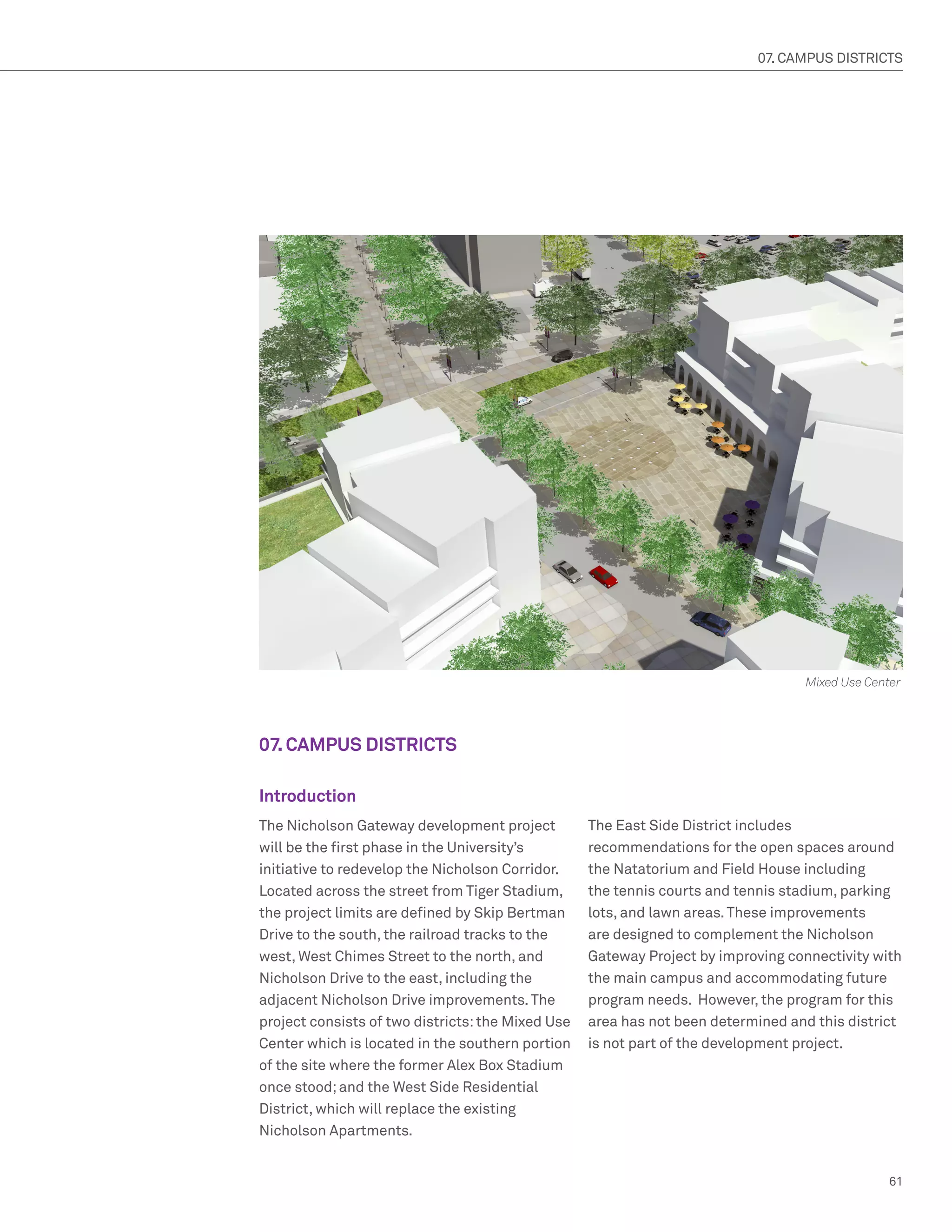 07. CAMPUS DISTRICTS




                                                                                  Mixed Use Center




07. CAMPUS DISTRICTS

Introduction
The Nicholson Gateway development project          The East Side District includes
will be the first phase in the University’s        recommendations for the open spaces around
initiative to redevelop the Nicholson Corridor.    the Natatorium and Field House including
Located across the street from Tiger Stadium,      the tennis courts and tennis stadium, parking
the project limits are defined by Skip Bertman     lots, and lawn areas. These improvements
Drive to the south, the railroad tracks to the     are designed to complement the Nicholson
west, West Chimes Street to the north, and         Gateway Project by improving connectivity with
Nicholson Drive to the east, including the         the main campus and accommodating future
adjacent Nicholson Drive improvements. The         program needs. However, the program for this
project consists of two districts: the Mixed Use   area has not been determined and this district
Center which is located in the southern portion    is not part of the development project.
of the site where the former Alex Box Stadium
once stood; and the West Side Residential
District, which will replace the existing
Nicholson Apartments.


                                                                                                61
 