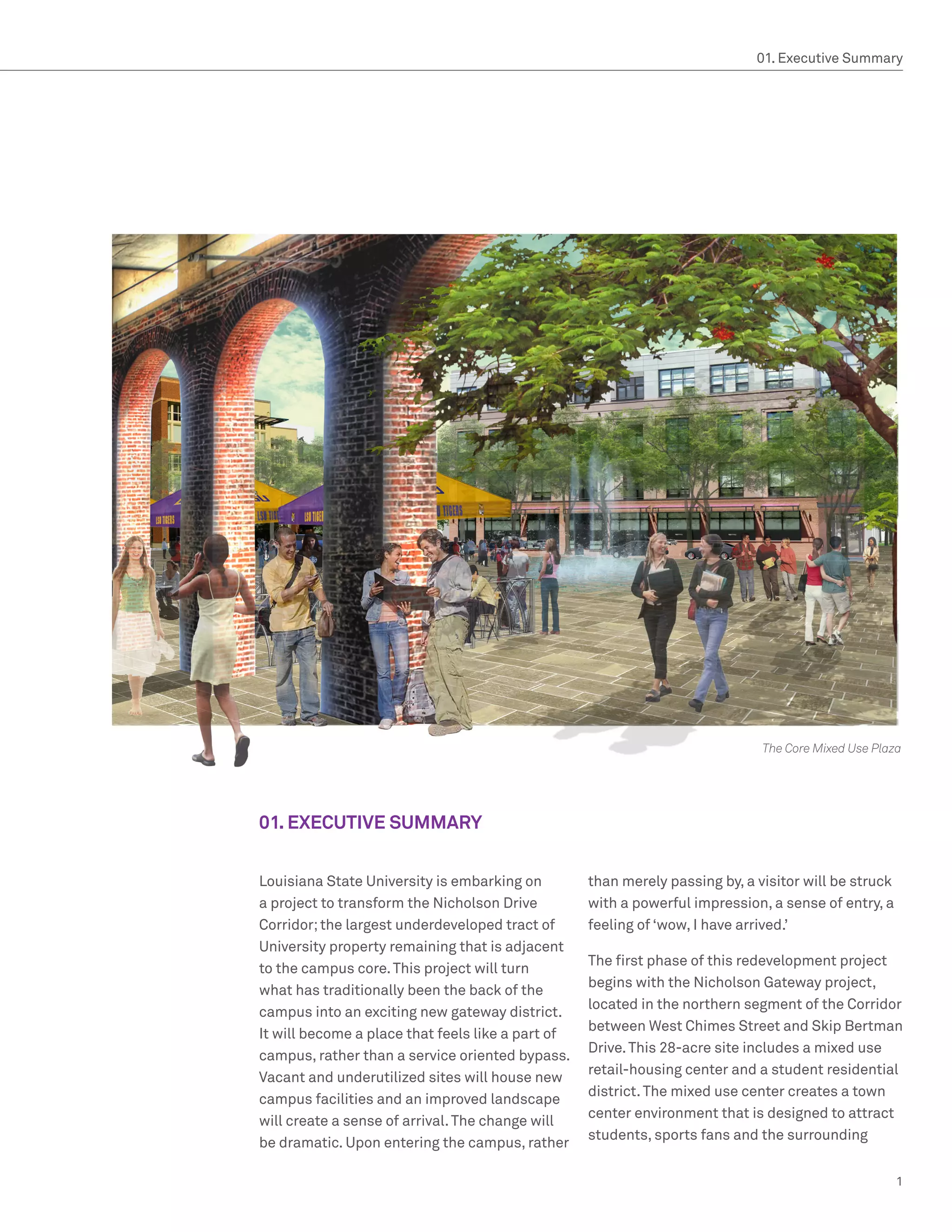 01. Executive Summary




                                                                              The Core Mixed Use Plaza




01. EXECUTIVE SUMMARY


Louisiana State University is embarking on         than merely passing by, a visitor will be struck
a project to transform the Nicholson Drive         with a powerful impression, a sense of entry, a
Corridor; the largest underdeveloped tract of      feeling of ‘wow, I have arrived.’
University property remaining that is adjacent
                                                   The first phase of this redevelopment project
to the campus core. This project will turn
                                                   begins with the Nicholson Gateway project,
what has traditionally been the back of the
                                                   located in the northern segment of the Corridor
campus into an exciting new gateway district.
                                                   between West Chimes Street and Skip Bertman
It will become a place that feels like a part of
                                                   Drive. This 28-acre site includes a mixed use
campus, rather than a service oriented bypass.
                                                   retail-housing center and a student residential
Vacant and underutilized sites will house new
                                                   district. The mixed use center creates a town
campus facilities and an improved landscape
                                                   center environment that is designed to attract
will create a sense of arrival. The change will
                                                   students, sports fans and the surrounding
be dramatic. Upon entering the campus, rather

                                                                                                      1
 