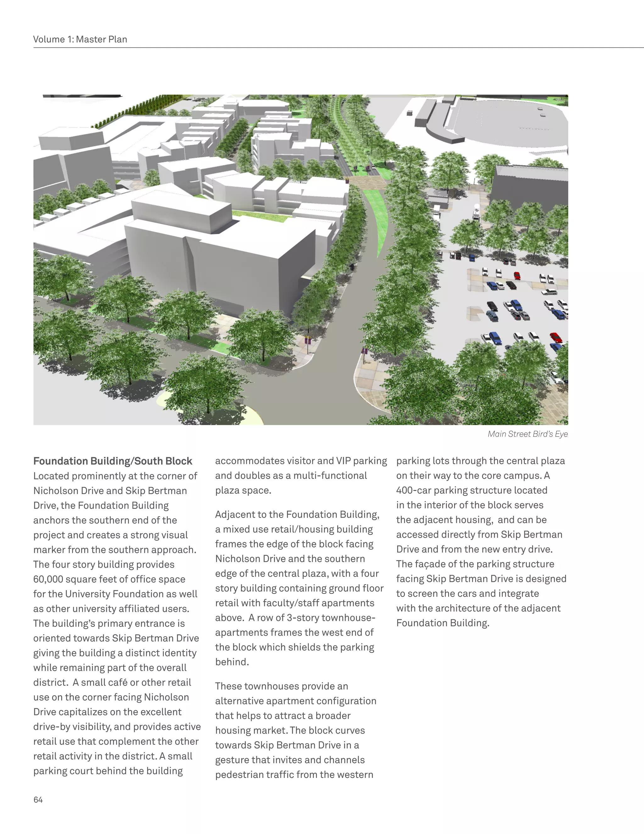 Volume 1: Master Plan




                                                                                                     Main Street Bird’s Eye


Foundation Building/South Block            accommodates visitor and VIP parking parking lots through the central plaza
Located prominently at the corner of       and doubles as a multi-functional      on their way to the core campus. A
Nicholson Drive and Skip Bertman           plaza space.                           400-car parking structure located
Drive, the Foundation Building                                                    in the interior of the block serves
                                           Adjacent to the Foundation Building,
anchors the southern end of the                                                   the adjacent housing, and can be
                                           a mixed use retail/housing building
project and creates a strong visual                                               accessed directly from Skip Bertman
                                           frames the edge of the block facing
marker from the southern approach.                                                Drive and from the new entry drive.
                                           Nicholson Drive and the southern
The four story building provides                                                  The façade of the parking structure
                                           edge of the central plaza, with a four
60,000 square feet of office space                                                facing Skip Bertman Drive is designed
                                           story building containing ground floor
for the University Foundation as well                                             to screen the cars and integrate
                                           retail with faculty/staff apartments
as other university affiliated users.                                             with the architecture of the adjacent
                                           above. A row of 3-story townhouse-
The building’s primary entrance is                                                Foundation Building.
                                           apartments frames the west end of
oriented towards Skip Bertman Drive
                                           the block which shields the parking
giving the building a distinct identity
                                           behind.
while remaining part of the overall
district. A small café or other retail     These townhouses provide an
use on the corner facing Nicholson         alternative apartment configuration
Drive capitalizes on the excellent         that helps to attract a broader
drive-by visibility, and provides active   housing market. The block curves
retail use that complement the other       towards Skip Bertman Drive in a
retail activity in the district. A small   gesture that invites and channels
parking court behind the building          pedestrian traffic from the western

64
 