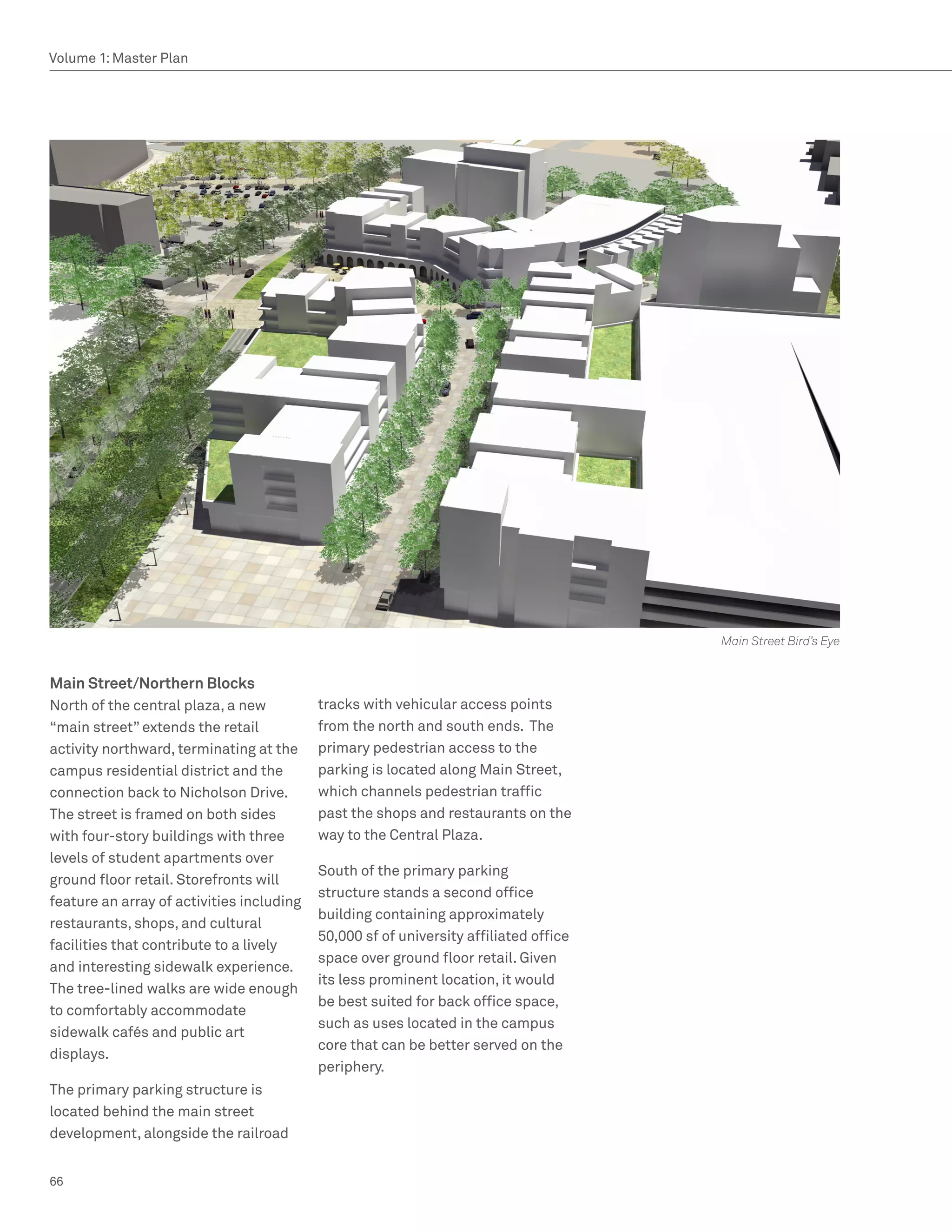 Volume 1: Master Plan




                                                                                       Main Street Bird’s Eye


Main Street/Northern Blocks
North of the central plaza, a new          tracks with vehicular access points
“main street” extends the retail           from the north and south ends. The
activity northward, terminating at the     primary pedestrian access to the
campus residential district and the        parking is located along Main Street,
connection back to Nicholson Drive.        which channels pedestrian traffic
The street is framed on both sides         past the shops and restaurants on the
with four-story buildings with three       way to the Central Plaza.
levels of student apartments over
                                           South of the primary parking
ground floor retail. Storefronts will
                                           structure stands a second office
feature an array of activities including
                                           building containing approximately
restaurants, shops, and cultural
                                           50,000 sf of university affiliated office
facilities that contribute to a lively
                                           space over ground floor retail. Given
and interesting sidewalk experience.
                                           its less prominent location, it would
The tree-lined walks are wide enough
                                           be best suited for back office space,
to comfortably accommodate
                                           such as uses located in the campus
sidewalk cafés and public art
                                           core that can be better served on the
displays.
                                           periphery.
The primary parking structure is
located behind the main street
development, alongside the railroad


66
 