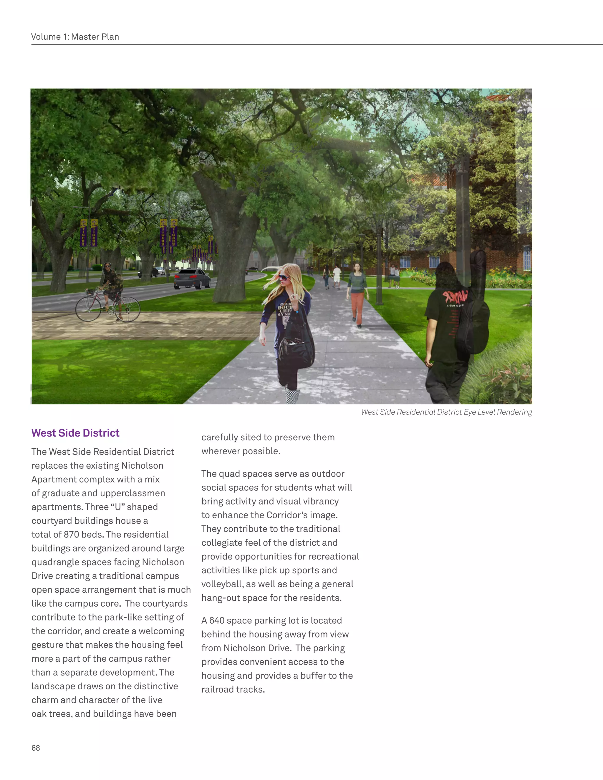 Volume 1: Master Plan




                                                                                  West Side Residential District Eye Level Rendering

West Side District                       carefully sited to preserve them
The West Side Residential District       wherever possible.
replaces the existing Nicholson
                                         The quad spaces serve as outdoor
Apartment complex with a mix
                                         social spaces for students what will
of graduate and upperclassmen
                                         bring activity and visual vibrancy
apartments. Three “U” shaped
                                         to enhance the Corridor’s image.
courtyard buildings house a
                                         They contribute to the traditional
total of 870 beds. The residential
                                         collegiate feel of the district and
buildings are organized around large
                                         provide opportunities for recreational
quadrangle spaces facing Nicholson
                                         activities like pick up sports and
Drive creating a traditional campus
                                         volleyball, as well as being a general
open space arrangement that is much
                                         hang-out space for the residents.
like the campus core. The courtyards
contribute to the park-like setting of   A 640 space parking lot is located
the corridor, and create a welcoming     behind the housing away from view
gesture that makes the housing feel      from Nicholson Drive. The parking
more a part of the campus rather         provides convenient access to the
than a separate development. The         housing and provides a buffer to the
landscape draws on the distinctive       railroad tracks.
charm and character of the live
oak trees, and buildings have been


68
 