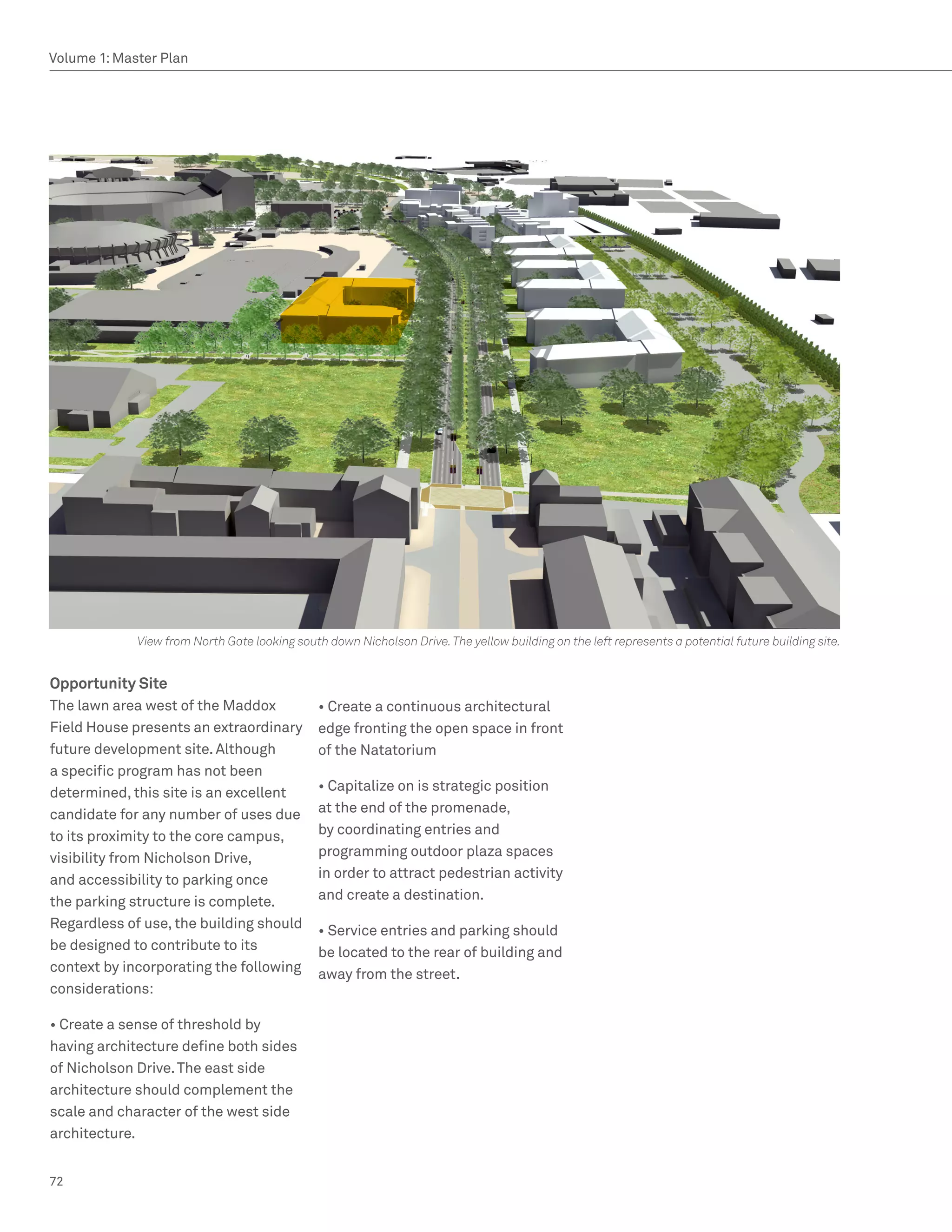 Volume 1: Master Plan




             View from North Gate looking south down Nicholson Drive. The yellow building on the left represents a potential future building site.


Opportunity Site
The lawn area west of the Maddox               • Create a continuous architectural
Field House presents an extraordinary          edge fronting the open space in front
future development site. Although              of the Natatorium
a specific program has not been
determined, this site is an excellent          • Capitalize on is strategic position
candidate for any number of uses due           at the end of the promenade,
to its proximity to the core campus,           by coordinating entries and
visibility from Nicholson Drive,               programming outdoor plaza spaces
and accessibility to parking once              in order to attract pedestrian activity
the parking structure is complete.             and create a destination.
Regardless of use, the building should         • Service entries and parking should
be designed to contribute to its               be located to the rear of building and
context by incorporating the following         away from the street.
considerations:

• Create a sense of threshold by
having architecture define both sides
of Nicholson Drive. The east side
architecture should complement the
scale and character of the west side
architecture.


72
 