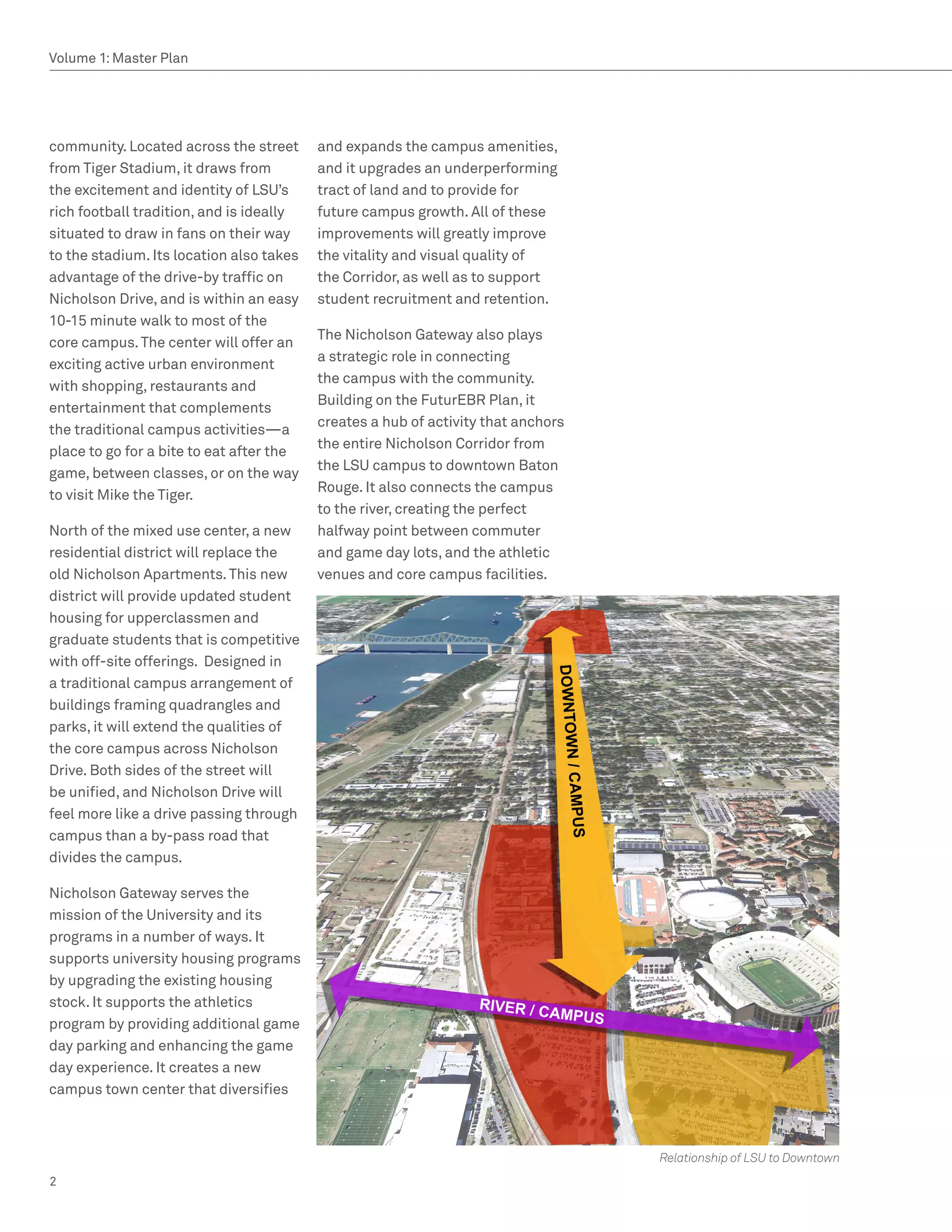 Volume 1: Master Plan




community. Located across the street      and expands the campus amenities,
from Tiger Stadium, it draws from         and it upgrades an underperforming
the excitement and identity of LSU’s      tract of land and to provide for
rich football tradition, and is ideally   future campus growth. All of these
situated to draw in fans on their way     improvements will greatly improve
to the stadium. Its location also takes   the vitality and visual quality of
advantage of the drive-by traffic on      the Corridor, as well as to support
Nicholson Drive, and is within an easy    student recruitment and retention.
10-15 minute walk to most of the
                                          The Nicholson Gateway also plays
core campus. The center will offer an
                                          a strategic role in connecting
exciting active urban environment
                                          the campus with the community.
with shopping, restaurants and
                                          Building on the FuturEBR Plan, it
entertainment that complements
                                          creates a hub of activity that anchors
the traditional campus activities—a
                                          the entire Nicholson Corridor from
place to go for a bite to eat after the
                                          the LSU campus to downtown Baton
game, between classes, or on the way
                                          Rouge. It also connects the campus
to visit Mike the Tiger.
                                          to the river, creating the perfect
North of the mixed use center, a new      halfway point between commuter
residential district will replace the     and game day lots, and the athletic
old Nicholson Apartments. This new        venues and core campus facilities.
district will provide updated student
housing for upperclassmen and
graduate students that is competitive
with off-site offerings. Designed in
a traditional campus arrangement of
buildings framing quadrangles and
parks, it will extend the qualities of
the core campus across Nicholson
Drive. Both sides of the street will
be unified, and Nicholson Drive will
feel more like a drive passing through
campus than a by-pass road that
divides the campus.

Nicholson Gateway serves the
mission of the University and its
programs in a number of ways. It
supports university housing programs
by upgrading the existing housing
stock. It supports the athletics
program by providing additional game
day parking and enhancing the game
day experience. It creates a new
campus town center that diversifies



                                                                                   Relationship of LSU to Downtown
2
 