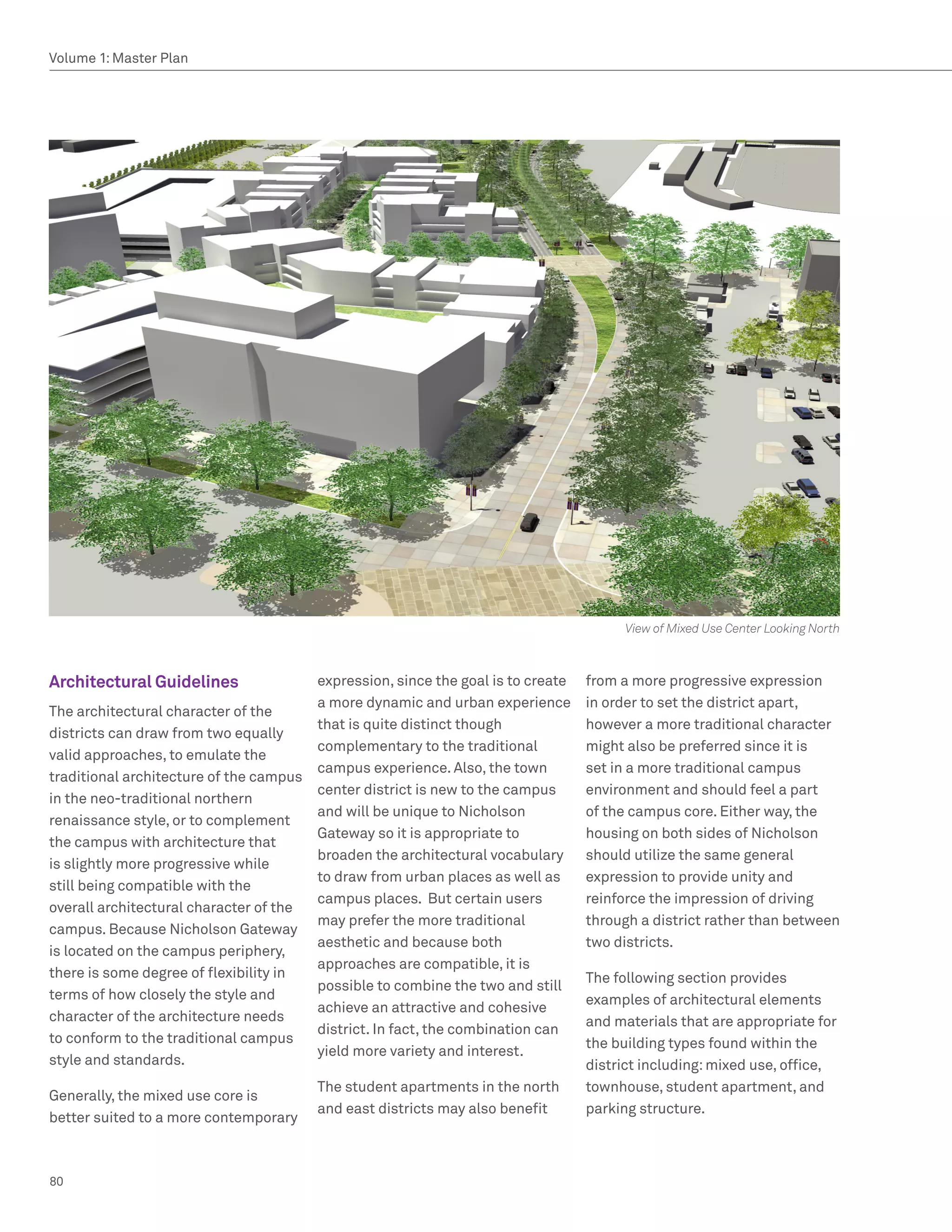 Volume 1: Master Plan




                                                                                         View of Mixed Use Center Looking North



Architectural Guidelines                 expression, since the goal is to create   from a more progressive expression
                                         a more dynamic and urban experience       in order to set the district apart,
The architectural character of the
                                         that is quite distinct though             however a more traditional character
districts can draw from two equally
                                         complementary to the traditional          might also be preferred since it is
valid approaches, to emulate the
                                         campus experience. Also, the town         set in a more traditional campus
traditional architecture of the campus
                                         center district is new to the campus      environment and should feel a part
in the neo-traditional northern
                                         and will be unique to Nicholson           of the campus core. Either way, the
renaissance style, or to complement
                                         Gateway so it is appropriate to           housing on both sides of Nicholson
the campus with architecture that
                                         broaden the architectural vocabulary      should utilize the same general
is slightly more progressive while
                                         to draw from urban places as well as      expression to provide unity and
still being compatible with the
                                         campus places. But certain users          reinforce the impression of driving
overall architectural character of the
                                         may prefer the more traditional           through a district rather than between
campus. Because Nicholson Gateway
                                         aesthetic and because both                two districts.
is located on the campus periphery,
                                         approaches are compatible, it is
there is some degree of flexibility in                                             The following section provides
                                         possible to combine the two and still
terms of how closely the style and                                                 examples of architectural elements
                                         achieve an attractive and cohesive
character of the architecture needs                                                and materials that are appropriate for
                                         district. In fact, the combination can
to conform to the traditional campus                                               the building types found within the
                                         yield more variety and interest.
style and standards.                                                               district including: mixed use, office,
                                         The student apartments in the north       townhouse, student apartment, and
Generally, the mixed use core is
                                         and east districts may also benefit       parking structure.
better suited to a more contemporary



80
 