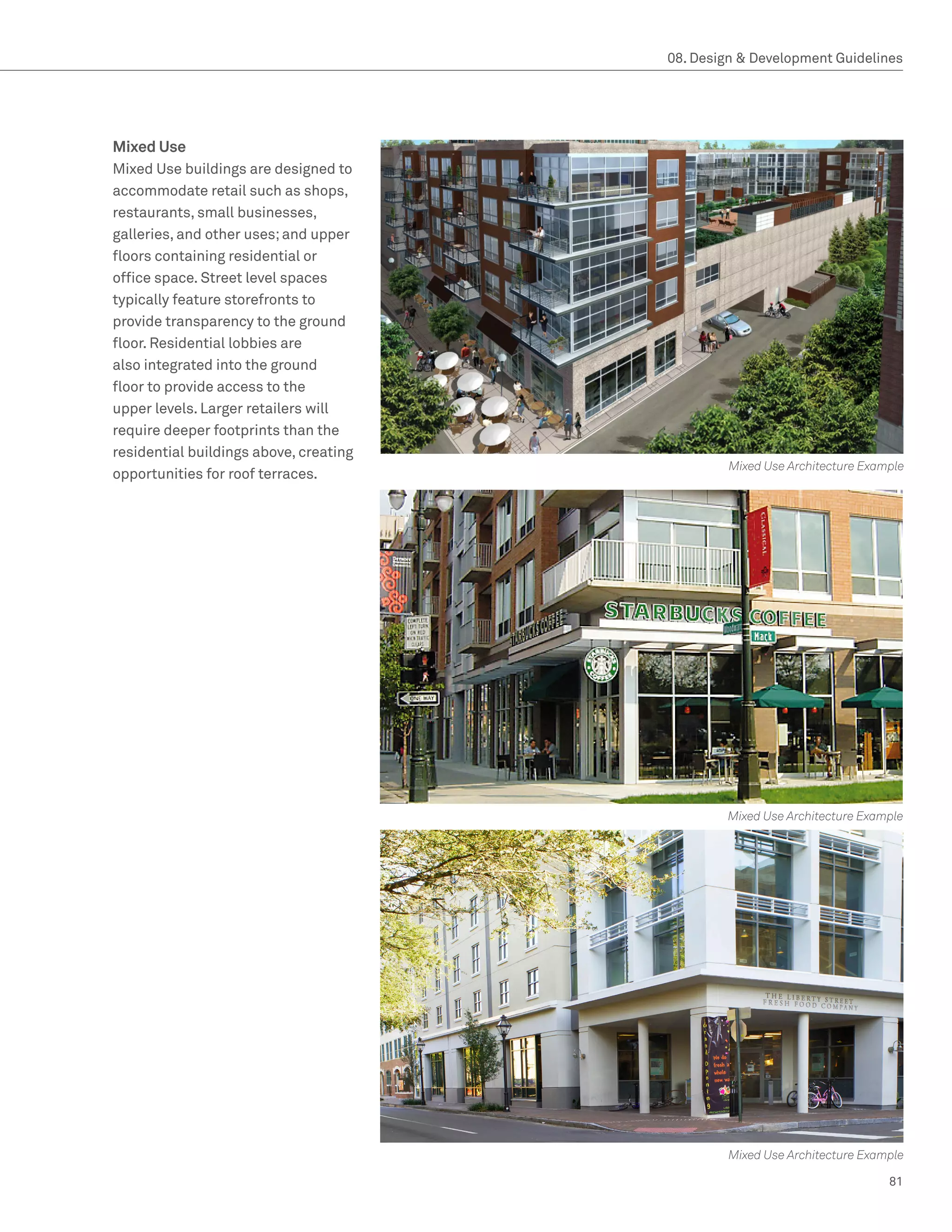 08. Design  Development Guidelines




Mixed Use
Mixed Use buildings are designed to
accommodate retail such as shops,
restaurants, small businesses,
galleries, and other uses; and upper
floors containing residential or
office space. Street level spaces
typically feature storefronts to
provide transparency to the ground
floor. Residential lobbies are
also integrated into the ground
floor to provide access to the
upper levels. Larger retailers will
require deeper footprints than the
residential buildings above, creating
                                                 Mixed Use Architecture Example
opportunities for roof terraces.




                                                Mixed Use Architecture Example




                                                 Mixed Use Architecture Example

                                                                            81
 